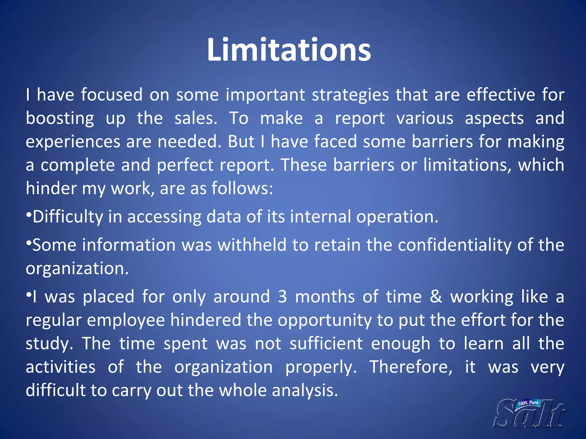 Limitations
I have focused on some important strategies that are effective for
boosting up the sales. To make a report various aspects and
experiences are needed. But I have faced some barriers for making
a complete and perfect report. These barriers or limitations, which
hinder my work, are as follows:
•Difficulty in accessing data of its internal operation.
•Some information was withheld to retain the confidentiality of the
organization.
•I was placed for only around 3 months of time & working like a
regular employee hindered the opportunity to put the effort for the
study. The time spent was not sufficient enough to learn all the
activities of the organization properly. Therefore, it was very
difficult to carry out the whole analysis.
 