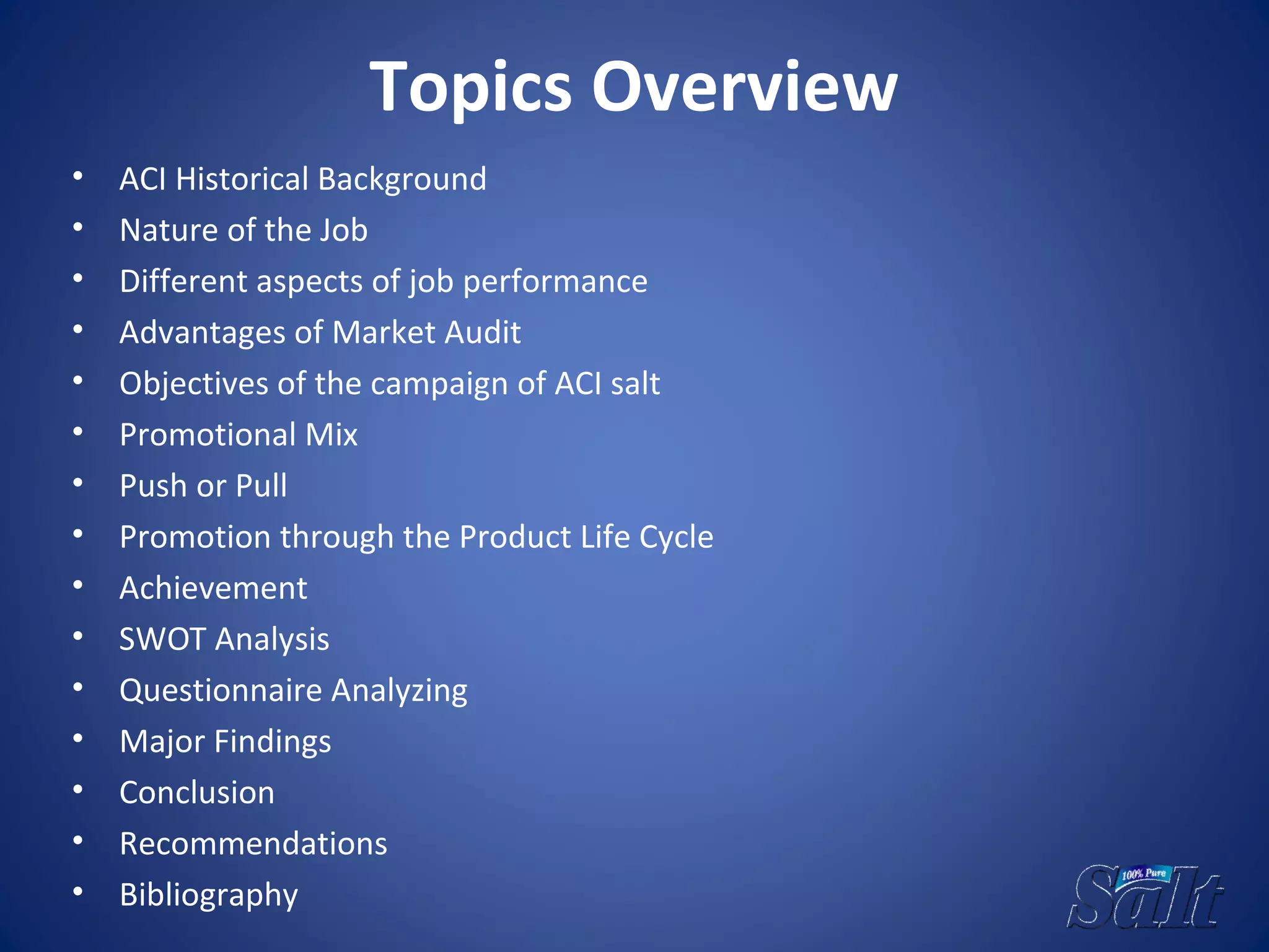 Topics Overview
• ACI Historical Background
• Nature of the Job
• Different aspects of job performance
• Advantages of Market Audit
• Objectives of the campaign of ACI salt
• Promotional Mix
• Push or Pull
• Promotion through the Product Life Cycle
• Achievement
• SWOT Analysis
• Questionnaire Analyzing
• Major Findings
• Conclusion
• Recommendations
• Bibliography
 