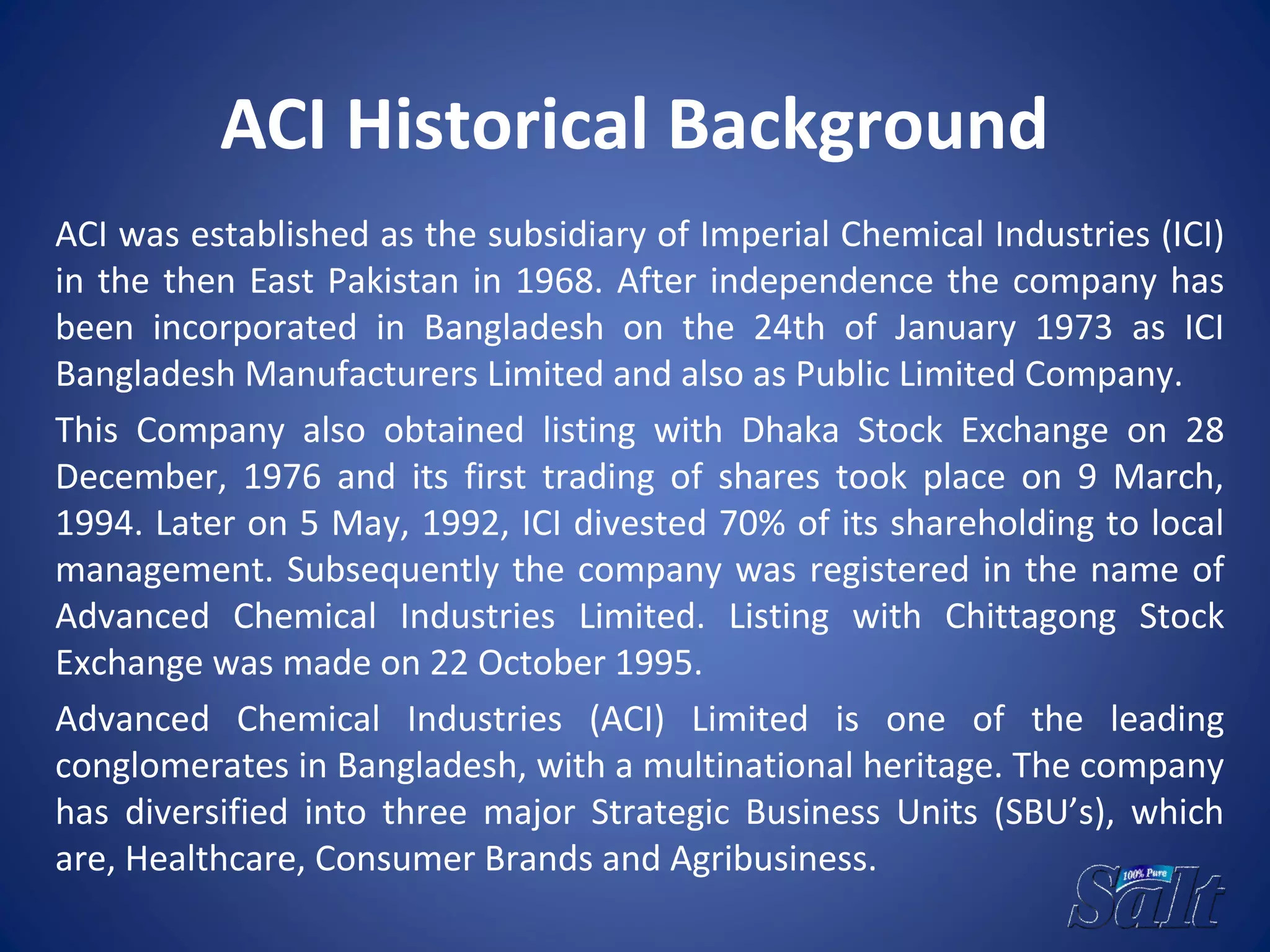 ACI Historical Background
ACI was established as the subsidiary of Imperial Chemical Industries (ICI)
in the then East Pakistan in 1968. After independence the company has
been incorporated in Bangladesh on the 24th of January 1973 as ICI
Bangladesh Manufacturers Limited and also as Public Limited Company.
This Company also obtained listing with Dhaka Stock Exchange on 28
December, 1976 and its first trading of shares took place on 9 March,
1994. Later on 5 May, 1992, ICI divested 70% of its shareholding to local
management. Subsequently the company was registered in the name of
Advanced Chemical Industries Limited. Listing with Chittagong Stock
Exchange was made on 22 October 1995.
Advanced Chemical Industries (ACI) Limited is one of the leading
conglomerates in Bangladesh, with a multinational heritage. The company
has diversified into three major Strategic Business Units (SBU’s), which
are, Healthcare, Consumer Brands and Agribusiness.
 