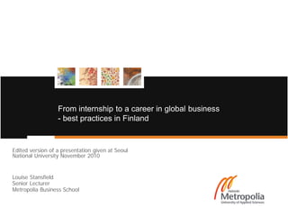 From internship to a career in global business
                  - best practices in Finland


Edited version of a presentation given at Seoul
National University November 2010


Louise Stansfield
Senior Lecturer
Metropolia Business School
 