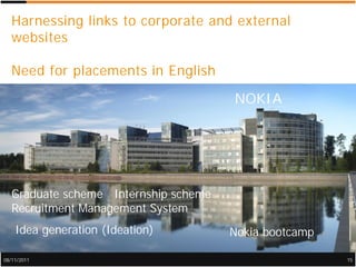 Harnessing links to corporate and external
   websites

   Need for placements in English

                                       NOKIA




   Graduate scheme Internship scheme
   Recruitment Management System
    Idea generation (Ideation)         Nokia bootcamp

08/11/2011                                              15
 