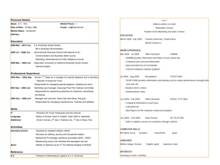 Personal Details                                                                                                                             Lee J
Name : X X    Kim                                        Mobile Phone : +                                                           Address phone no email
Date of Birth : 22 May 1989                              E-mail : xx@hanmail.net                                                      Nationality: Korean
Marital Status : Unmarried                                                                                               Position of the Marketing and Sales Trainee
Address :
                                                                                             EDUCATION
                                                                                             March 200X- July 20XX        Famous University / South Korea
Education
                                                                                                                          World Commerce
2006 Mar ~ 2010 Jun    X X University (South Korea) :
                         BA in Business Administration
                                                                                             WORK EXPERIENCE
2005 Jul ~ 2006 Jun     Bournemouth Business School International (U.K) :
                                                                                             Mar 200X - Jul 200X          Office Assistant           LAWNB
                         Communication and Business Skills Course,
                                                                                                 - LAWNB provides information and holds a lecture about law
                         Marketing, Advertisement & Public Relations Course
                                                                                                 - Compared and corrected information
2005 Mar ~ 2005 Jun     Gang Nam University of California Riverside (South Korea) :
                         General English
                                                                                                 - Input amended text of Constitution
                                                                                                 - Learned company computer program

Professional Experience
2004 Mar ~ 2003 Sep     Airman 1st Class as a manager for special weapons and a secretary,   Jul 200X - Aug 200X          Receptionist               TICKETLINK

                             Republic of Korea Air Force                                         - TICKETLINK provides information and booking services about performances through both
                        Responsible for managing special weapons, missiles and arms                  web and call
2003 Sep ~ 2004 Jan     Marketing sub-manager, Dae-jong Prize Film Festival Committee            - Booked client’s tickets
                         Responsible for researching reactions of customers, advertising         - Handled phone sales
                         the festival
2004 Dec ~ 2005 Jun      Manager and sub-tutor, Seoul Dae-wha Muay Thai gym                  Jan 200X - Feb 200X          Office Assistant           SEOUL CITY HALL
                         Responsible for managing maintenances, matches and athletes
                                                                                                 - Compared information of each year
                                                                                                 - Calculated tax
Skills
                                                                                                 - Input figures on the computer using excel program
IT                           Windows XP, Excel, Powerpoint and the Internet
                                                                                                 -
Language                     Native in Korean, fluent in English, basic skills in Japanese
                                                nd                       st
                                                                                             Jan 200X – Feb 200X          Sales Person               SK TELECOM
Additional                   Driver’s license, 2 dan in Taekwon-do, 1 dan in Muay Thai
                                                                                                 - Sells or explains services to customers through a phone

Activiities
                                                                                             COMPUTER SKILLS
Voluntary service            Activities for disabled children (2002) :
                                                                                             MS Word, Excel         excellent        PowerPoint        good
                         Voluntary for bathing, laundry and household matters
                         Researcher for teenager guidance committee (2002 ~ 2003) :
                         Researching sound club activities that teenagers can join           LANGUAGE

Sport
                                                          nd
                         Athlete of Taekwon-do for 2 Air Defense Brigade of ROKAF            Mother tongue: Korean           English: good    Japanese: basic


Reference                                                                                    INTERESTS
XX                       Professor of Marketing & Logistics in X X University                Listening to music, traveling
 