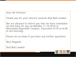 Dear Mr Virtanen

Thank you for your interest towards Red Bull London.

We are pleased to inform you that we have scheduled
an interview for you on Monday 11.10.2010 at
Metropolia Myyrmäki Campus, classroom A110 at 8:00
in the morning.

Please let us know if you have any further questions.

Best Regards

Red Bull London
 