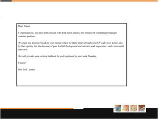 .



    Dear Antero

    Congratulations, you have been chosen to be Red Bull London's new trainee for Commercial Manager
    assistant position.

    We made our decision based on your interest which we think shines through your CV and Cover Letter, also
    by their quality, but also because of your football background and relevant work experience...and a successful
    interview.

    We will provide some written feedback for each applicant by next week Monday.

    Cheers!

    Red Bull London
 