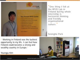 “ One thing I felt at
                                                                      the RFID Lab in
                                                                      Finland during whole
                                                                      internship is
                                                                      horizontal thinking
                                                                      and friendly
                                                                      organizational
                                                                      culture. ”



                                                                      Seongho Park

“ Working in Finland was the luckiest
opportunity in my life. I can feel how
Finland could become a strong and
wealthy country in Europe.”

Youngju Kim

      11/8/2011            Helsinki Metropolia University of Applied Sciences                 49
 