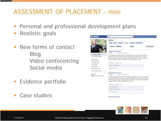 ASSESSMENT OF PLACEMENT - now

     Personal and professional development plans
     Realistic goals

     New forms of contact
        Blog
        Video conferencing
        Social media

     Evidence portfolio

     Case studies


11/8/2011           Helsinki Metropolia University of Applied Sciences   52
 