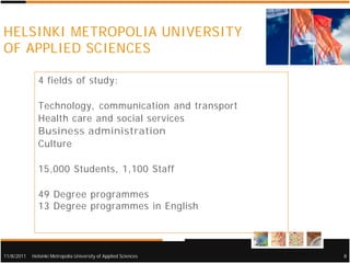 HELSINKI METROPOLIA UNIVERSITY
OF APPLIED SCIENCES

              4 fields of study:

              Technology, communication and transport
              Health care and social services
              Business administration
              Culture

              15,000 Students, 1,100 Staff

              49 Degree programmes
              13 Degree programmes in English




11/8/2011   Helsinki Metropolia University of Applied Sciences   8
 