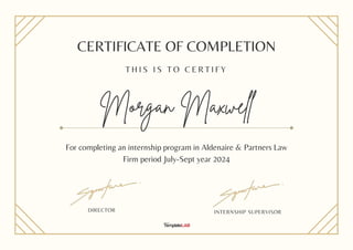 CERTIFICATE OF COMPLETION
T H I S I S T O C E R T I F Y
Morgan Maxwell
For completing an internship program in Aldenaire & Partners Law
Firm period July-Sept year 2024
INTERNSHIP SUPERVISOR
DIRECTOR
 