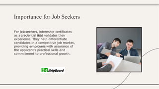 For , internship certiﬁcates
act
as a that validates their
experience. They help differentiate
candidates in a competitive job market,
providing with assurance of
the applicant's practical skills and
commitment to professional growth.
Importance for Job Seekers
 