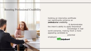 Boosting Professional Credibility
Holding an internship certiﬁcate
can signiﬁcantly enhance an
individual's
. It demonstrates
the intern's ability to apply theoretical
knowledge in real-
world scenarios, making them a more
appealing candidate to
potential
employers.
 