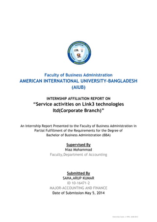 Internship Cover; © OPA, AIUB-2012
Faculty of Business Administration
AMERICAN INTERNATIONAL UNIVERSITY–BANGLADESH
(AIUB)
INTERNSHIP AFFILIATION REPORT ON
“Service activities on Link3 technologies
ltd(Corporate Branch)”
An Internship Report Presented to the Faculty of Business Administration in
Partial Fulfillment of the Requirements for the Degree of
Bachelor of Business Administration (BBA)
Supervised By
Niaz Mohammad
Faculty,Department of Accounting
Submitted By
SAHA,ARUP KUMAR
ID 10-16471-2
MAJOR-ACCOUNTING AND FINANCE
Date of Submission May 5, 2014
 