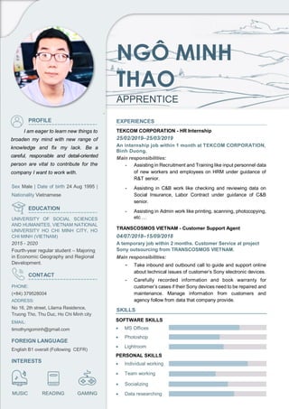 NGÔ MINH
THAO
APPRENTICE
PROFILE
I am eager to learn new things to
broaden my mind with new range of
knowledge and fix my lack. Be a
careful, responsible and detail-oriented
person are vital to contribute for the
company I want to work with.
Sex Male | Date of birth 24 Aug 1995 |
Nationality Vietnamese
EDUCATION
UNIVERSITY OF SOCIAL SCIENCES
AND HUMANITES, VIETNAM NATIONAL
UNIVERSITY HO CHI MINH CITY, HO
CHI MINH (VIETNAM)
2015 - 2020
Fourth-year regular student – Majoring
in Economic Geography and Regional
Development.
CONTACT
PHONE:
(+84) 379528004
ADDRESS:
No 16, 2th street, Lilama Residence,
Truong Tho, Thu Duc, Ho Chi Minh city
EMAIL:
timothyngominh@gmail.com
FOREIGN LANGUAGE
English B1 overall (Following CEFR)
INTERESTS
`
EXPERIENCES
TEKCOM CORPORATION - HR Internship
25/02/2019–25/03/2019
An internship job within 1 month at TEKCOM CORPORATION,
Binh Duong.
Main responsibilities:
- Assisting in Recruitment and Training like input personnel data
of new workers and employees on HRM under guidance of
R&T senior.
- Assisting in C&B work like checking and reviewing data on
Social Insurance, Labor Contract under guidance of C&B
senior.
- Assisting in Admin work like printing, scanning, photocopying,
etc …
TRANSCOSMOS VIETNAM - Customer Support Agent
04/07/2018–15/09/2018
A temporary job within 2 months. Customer Service at project
Sony outsourcing from TRANSCOSMOS VIETNAM.
Main responsibilities:
- Take inbound and outbound call to guide and support online
about technical issues of customer’s Sony electronic devices.
- Carefully recorded information and book warranty for
customer’s cases if their Sony devices need to be repaired and
maintenance. Manage information from customers and
agency follow from data that company provide.
SKILLS
• MS Offices
MUSIC READING GAMING
• Photoshop
• Lightroom
SOFTWARE SKILLS
PERSONAL SKILLS
• Individual working
• Team working
• Socializing
• Data researching
 