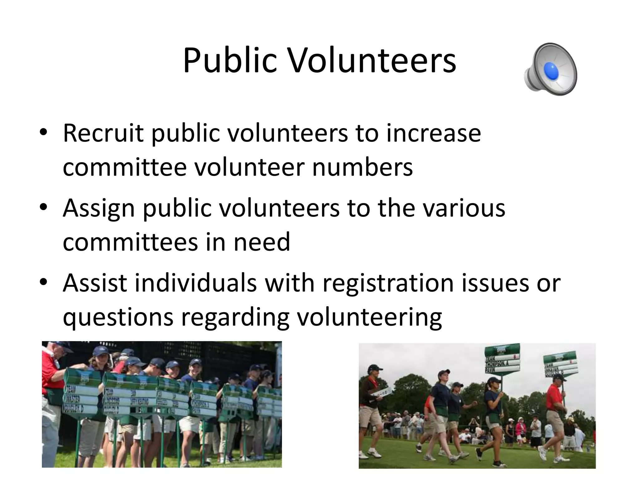 Public Volunteers
• Recruit public volunteers to increase
committee volunteer numbers
• Assign public volunteers to the various
committees in need
• Assist individuals with registration issues or
questions regarding volunteering
 