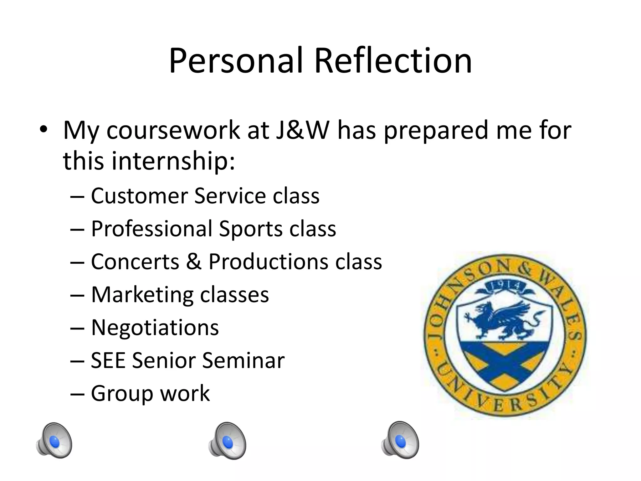 Personal Reflection
• My coursework at J&W has prepared me for
this internship:
– Customer Service class
– Professional Sports class
– Concerts & Productions class
– Marketing classes
– Negotiations
– SEE Senior Seminar
– Group work
 