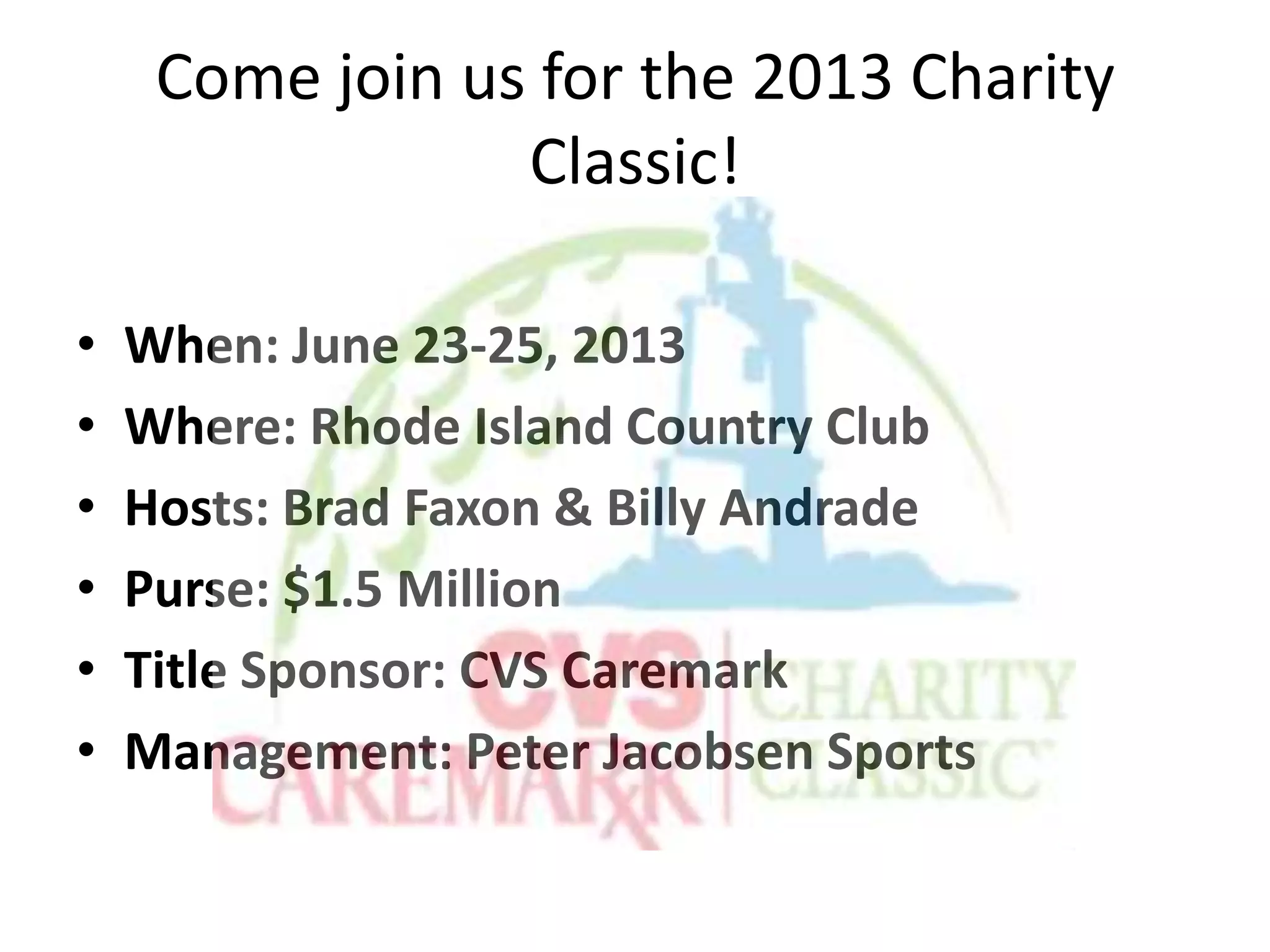 Come join us for the 2013 Charity
Classic!
• When: June 23-25, 2013
• Where: Rhode Island Country Club
• Hosts: Brad Faxon & Billy Andrade
• Purse: $1.5 Million
• Title Sponsor: CVS Caremark
• Management: Peter Jacobsen Sports
 