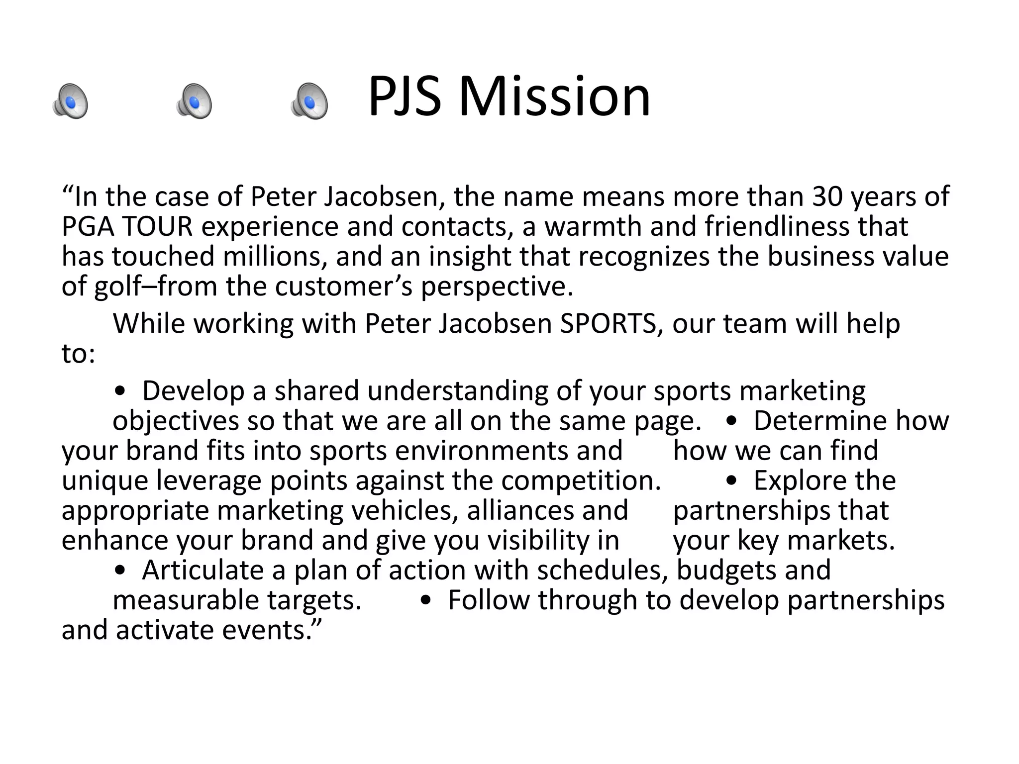 PJS Mission
“In the case of Peter Jacobsen, the name means more than 30 years of
PGA TOUR experience and contacts, a warmth and friendliness that
has touched millions, and an insight that recognizes the business value
of golf–from the customer’s perspective.
While working with Peter Jacobsen SPORTS, our team will help
to: 
• Develop a shared understanding of your sports marketing
objectives so that we are all on the same page.  • Determine how
your brand fits into sports environments and how we can find
unique leverage points against the competition.  • Explore the
appropriate marketing vehicles, alliances and partnerships that
enhance your brand and give you visibility in your key markets. 
• Articulate a plan of action with schedules, budgets and
measurable targets.  • Follow through to develop partnerships
and activate events.”
 