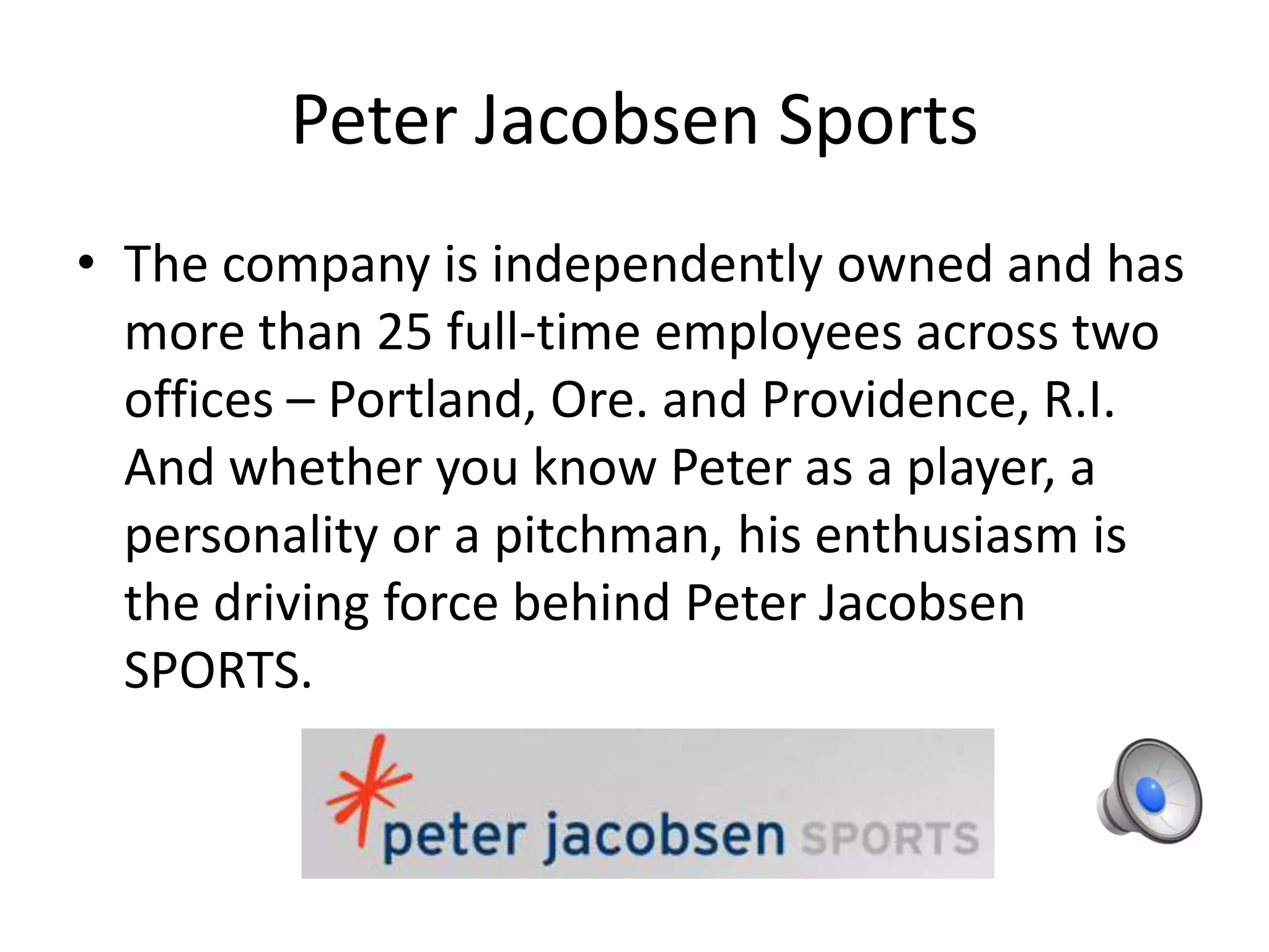 Peter Jacobsen Sports
• The company is independently owned and has
more than 25 full-time employees across two
offices – Portland, Ore. and Providence, R.I.
And whether you know Peter as a player, a
personality or a pitchman, his enthusiasm is
the driving force behind Peter Jacobsen
SPORTS.
 
