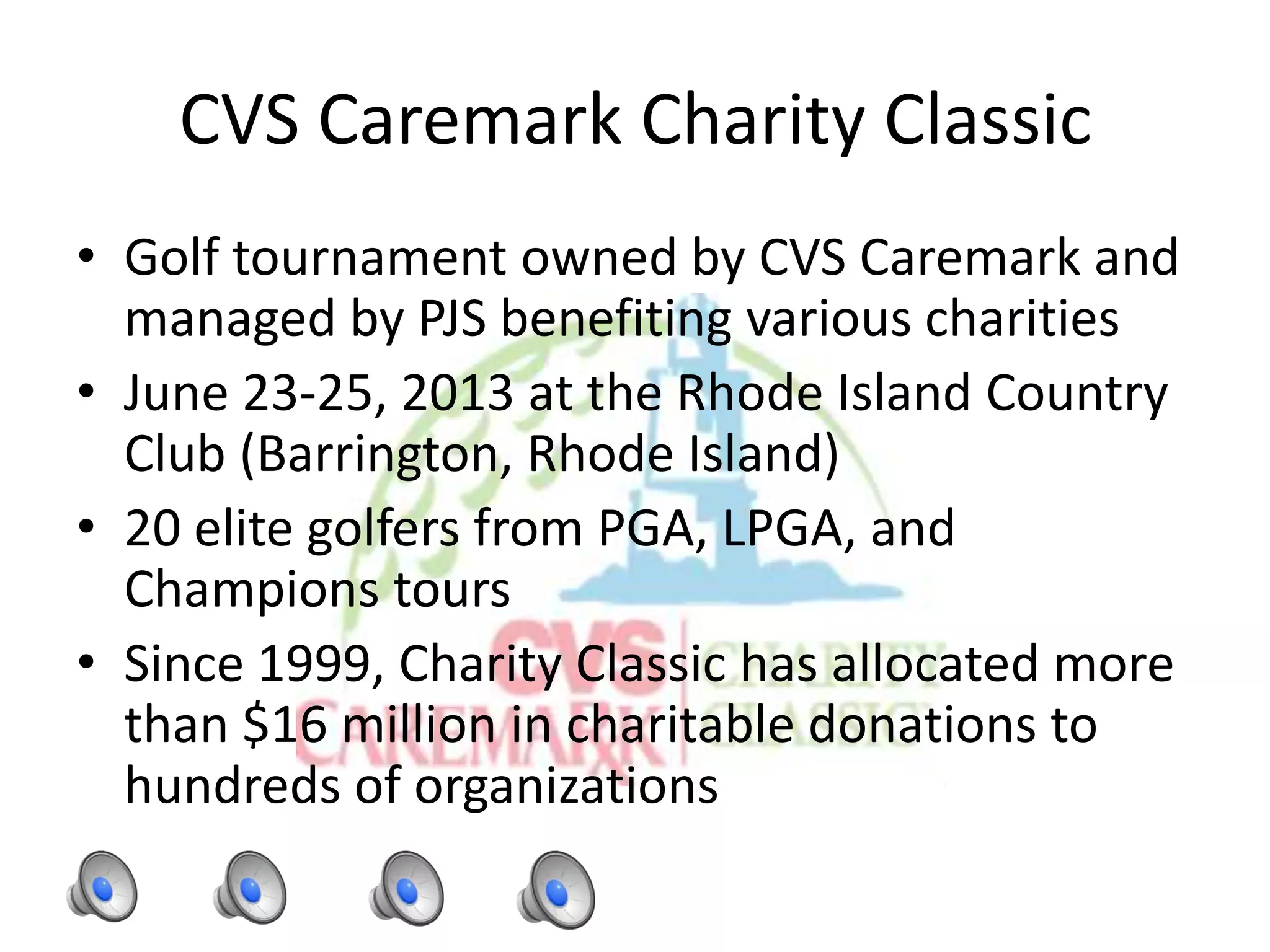 CVS Caremark Charity Classic
• Golf tournament owned by CVS Caremark and
managed by PJS benefiting various charities
• June 23-25, 2013 at the Rhode Island Country
Club (Barrington, Rhode Island)
• 20 elite golfers from PGA, LPGA, and
Champions tours
• Since 1999, Charity Classic has allocated more
than $16 million in charitable donations to
hundreds of organizations
 
