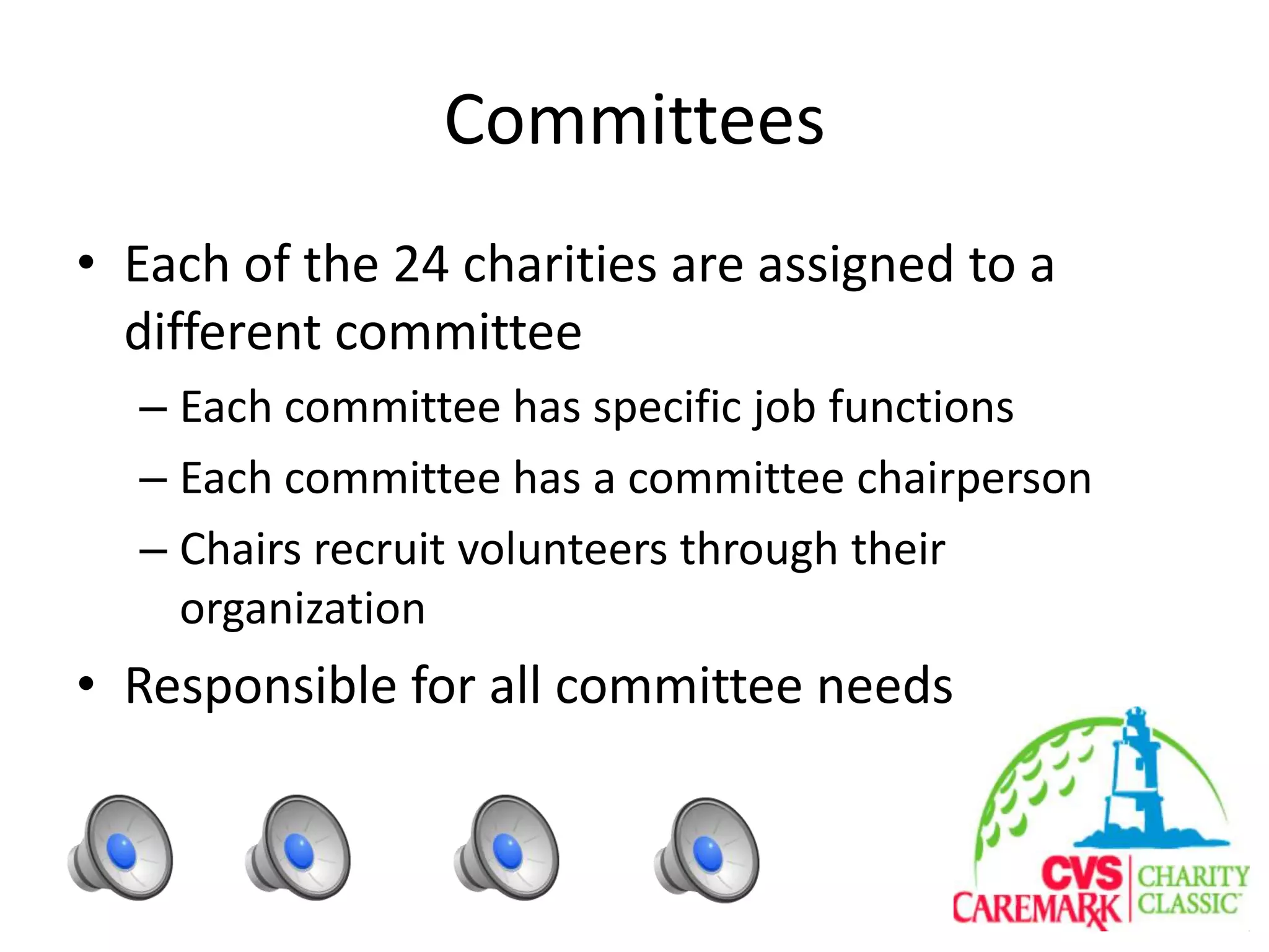 Committees
• Each of the 24 charities are assigned to a
different committee
– Each committee has specific job functions
– Each committee has a committee chairperson
– Chairs recruit volunteers through their
organization
• Responsible for all committee needs
 