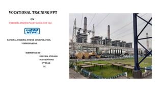 VOCATIONAL TRAINING PPT
ON
THERMAL POWER PLANT & ROLE OF C&I.
NATIONAL THERMAL POWER COORPORATION,
VINDHYANAGAR.
SUBMITTED BY:-
DHEERAJ ATULKAR
SGSITS INDORE
3RD YEAR
EC
 