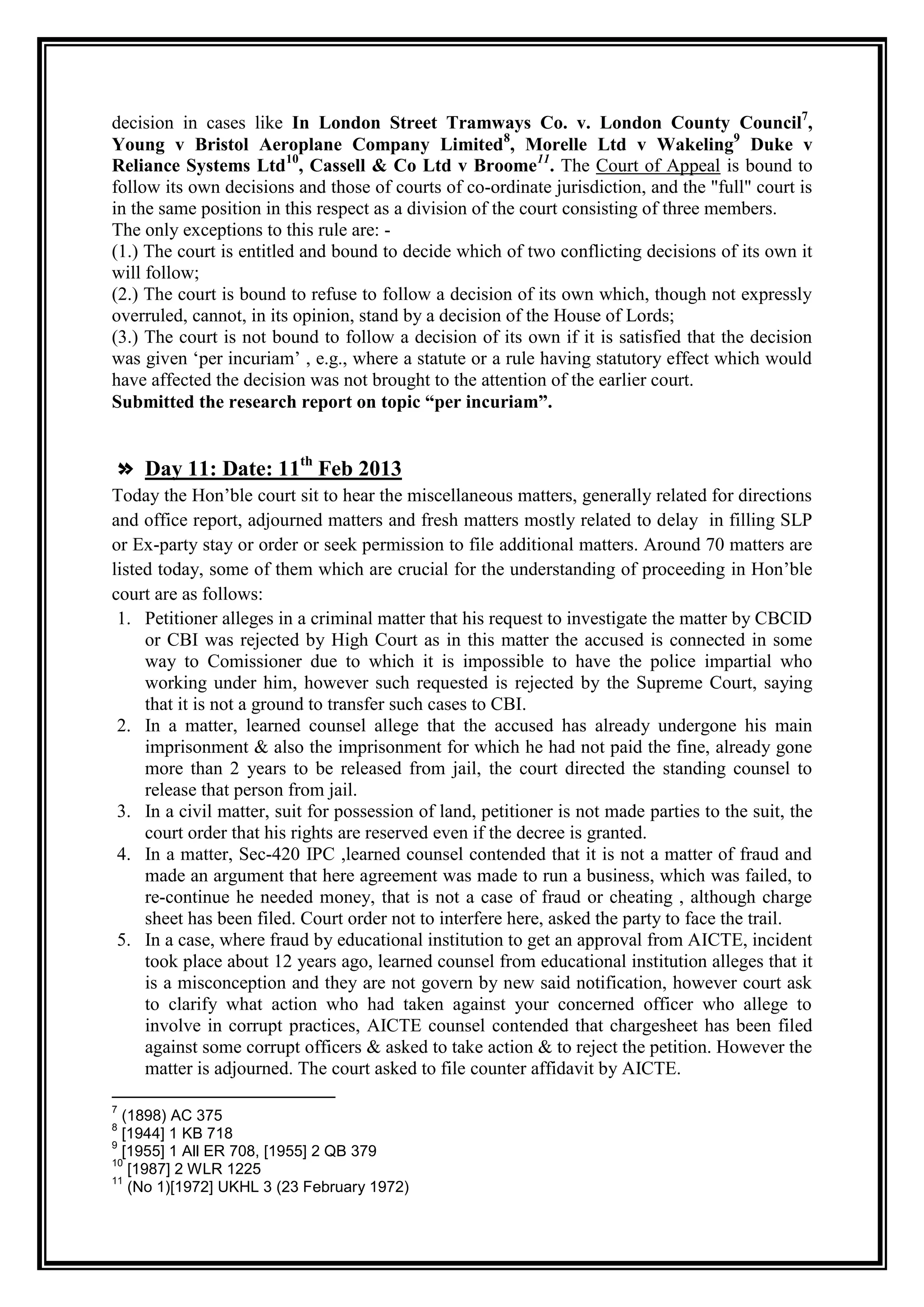 decision in cases like In London Street Tramways Co. v. London County Council7,
Young v Bristol Aeroplane Company Limited8, Morelle Ltd v Wakeling9 Duke v
Reliance Systems Ltd10, Cassell & Co Ltd v Broome11. The Court of Appeal is bound to
follow its own decisions and those of courts of co-ordinate jurisdiction, and the "full" court is
in the same position in this respect as a division of the court consisting of three members.
The only exceptions to this rule are: -
(1.) The court is entitled and bound to decide which of two conflicting decisions of its own it
will follow;
(2.) The court is bound to refuse to follow a decision of its own which, though not expressly
overruled, cannot, in its opinion, stand by a decision of the House of Lords;
(3.) The court is not bound to follow a decision of its own if it is satisfied that the decision
was given „per incuriam‟ , e.g., where a statute or a rule having statutory effect which would
have affected the decision was not brought to the attention of the earlier court.
Submitted the research report on topic “per incuriam”.


» Day 11: Date: 11th Feb 2013
Today the Hon‟ble court sit to hear the miscellaneous matters, generally related for directions
and office report, adjourned matters and fresh matters mostly related to delay in filling SLP
or Ex-party stay or order or seek permission to file additional matters. Around 70 matters are
listed today, some of them which are crucial for the understanding of proceeding in Hon‟ble
court are as follows:
 1. Petitioner alleges in a criminal matter that his request to investigate the matter by CBCID
     or CBI was rejected by High Court as in this matter the accused is connected in some
     way to Comissioner due to which it is impossible to have the police impartial who
     working under him, however such requested is rejected by the Supreme Court, saying
     that it is not a ground to transfer such cases to CBI.
 2. In a matter, learned counsel allege that the accused has already undergone his main
     imprisonment & also the imprisonment for which he had not paid the fine, already gone
     more than 2 years to be released from jail, the court directed the standing counsel to
     release that person from jail.
 3. In a civil matter, suit for possession of land, petitioner is not made parties to the suit, the
     court order that his rights are reserved even if the decree is granted.
 4. In a matter, Sec-420 IPC ,learned counsel contended that it is not a matter of fraud and
     made an argument that here agreement was made to run a business, which was failed, to
     re-continue he needed money, that is not a case of fraud or cheating , although charge
     sheet has been filed. Court order not to interfere here, asked the party to face the trail.
 5. In a case, where fraud by educational institution to get an approval from AICTE, incident
     took place about 12 years ago, learned counsel from educational institution alleges that it
     is a misconception and they are not govern by new said notification, however court ask
     to clarify what action who had taken against your concerned officer who allege to
     involve in corrupt practices, AICTE counsel contended that chargesheet has been filed
     against some corrupt officers & asked to take action & to reject the petition. However the
     matter is adjourned. The court asked to file counter affidavit by AICTE.

7
  (1898) AC 375
8
  [1944] 1 KB 718
9
  [1955] 1 All ER 708, [1955] 2 QB 379
10
   [1987] 2 WLR 1225
11
   (No 1)[1972] UKHL 3 (23 February 1972)
 
