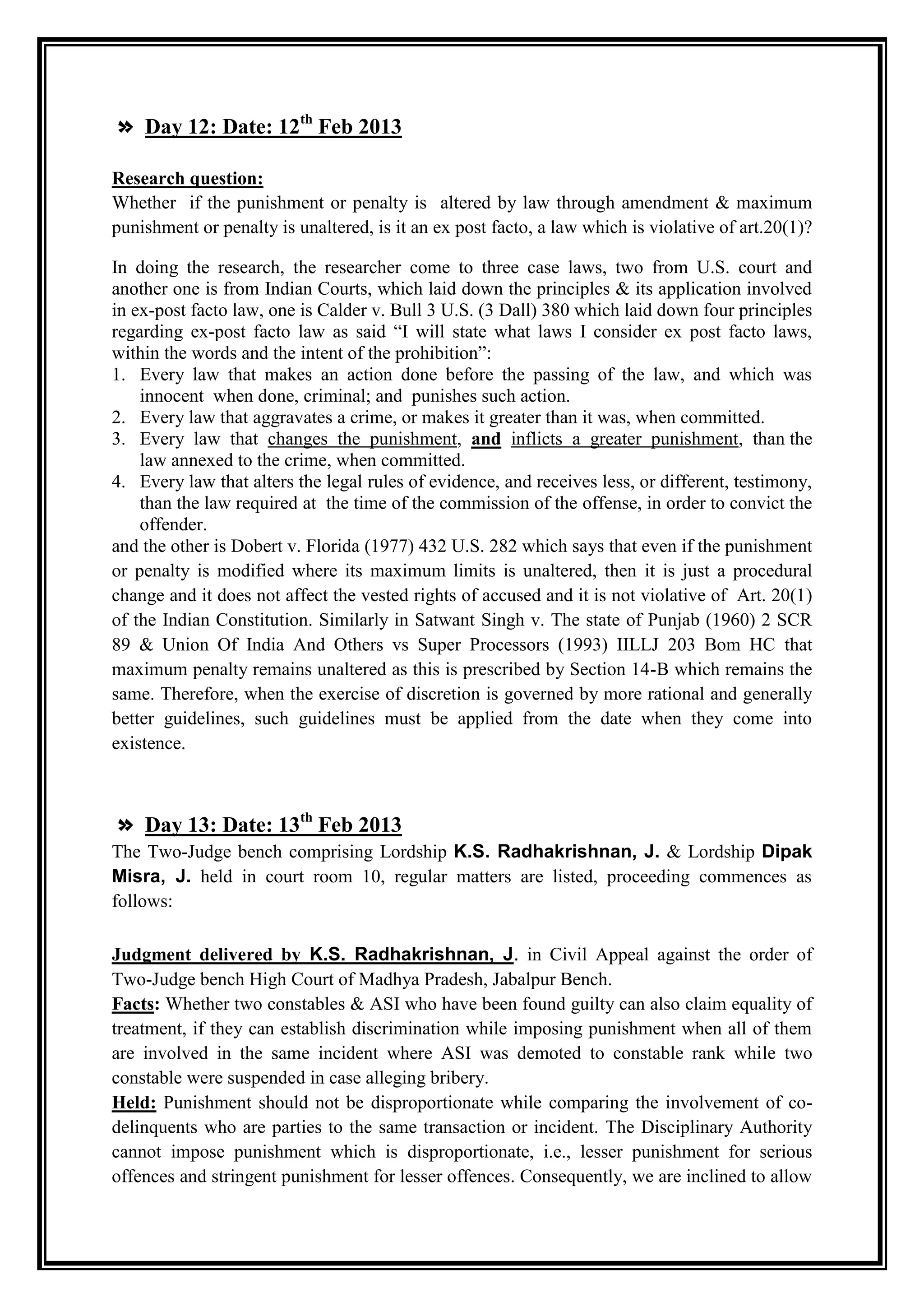 » Day 12: Date: 12th Feb 2013

Research question:
Whether if the punishment or penalty is altered by law through amendment & maximum
punishment or penalty is unaltered, is it an ex post facto, a law which is violative of art.20(1)?

In doing the research, the researcher come to three case laws, two from U.S. court and
another one is from Indian Courts, which laid down the principles & its application involved
in ex-post facto law, one is Calder v. Bull 3 U.S. (3 Dall) 380 which laid down four principles
regarding ex-post facto law as said “I will state what laws I consider ex post facto laws,
within the words and the intent of the prohibition”:
1. Every law that makes an action done before the passing of the law, and which was
    innocent when done, criminal; and punishes such action.
2. Every law that aggravates a crime, or makes it greater than it was, when committed.
3. Every law that changes the punishment, and inflicts a greater punishment, than the
    law annexed to the crime, when committed.
4. Every law that alters the legal rules of evidence, and receives less, or different, testimony,
    than the law required at the time of the commission of the offense, in order to convict the
    offender.
and the other is Dobert v. Florida (1977) 432 U.S. 282 which says that even if the punishment
or penalty is modified where its maximum limits is unaltered, then it is just a procedural
change and it does not affect the vested rights of accused and it is not violative of Art. 20(1)
of the Indian Constitution. Similarly in Satwant Singh v. The state of Punjab (1960) 2 SCR
89 & Union Of India And Others vs Super Processors (1993) IILLJ 203 Bom HC that
maximum penalty remains unaltered as this is prescribed by Section 14-B which remains the
same. Therefore, when the exercise of discretion is governed by more rational and generally
better guidelines, such guidelines must be applied from the date when they come into
existence.



» Day 13: Date: 13th Feb 2013
The Two-Judge bench comprising Lordship K.S. Radhakrishnan, J. & Lordship Dipak
Misra, J. held in court room 10, regular matters are listed, proceeding commences as
follows:

Judgment delivered by K.S. Radhakrishnan, J. in Civil Appeal against the order of
Two-Judge bench High Court of Madhya Pradesh, Jabalpur Bench.
Facts: Whether two constables & ASI who have been found guilty can also claim equality of
treatment, if they can establish discrimination while imposing punishment when all of them
are involved in the same incident where ASI was demoted to constable rank while two
constable were suspended in case alleging bribery.
Held: Punishment should not be disproportionate while comparing the involvement of co-
delinquents who are parties to the same transaction or incident. The Disciplinary Authority
cannot impose punishment which is disproportionate, i.e., lesser punishment for serious
offences and stringent punishment for lesser offences. Consequently, we are inclined to allow
 