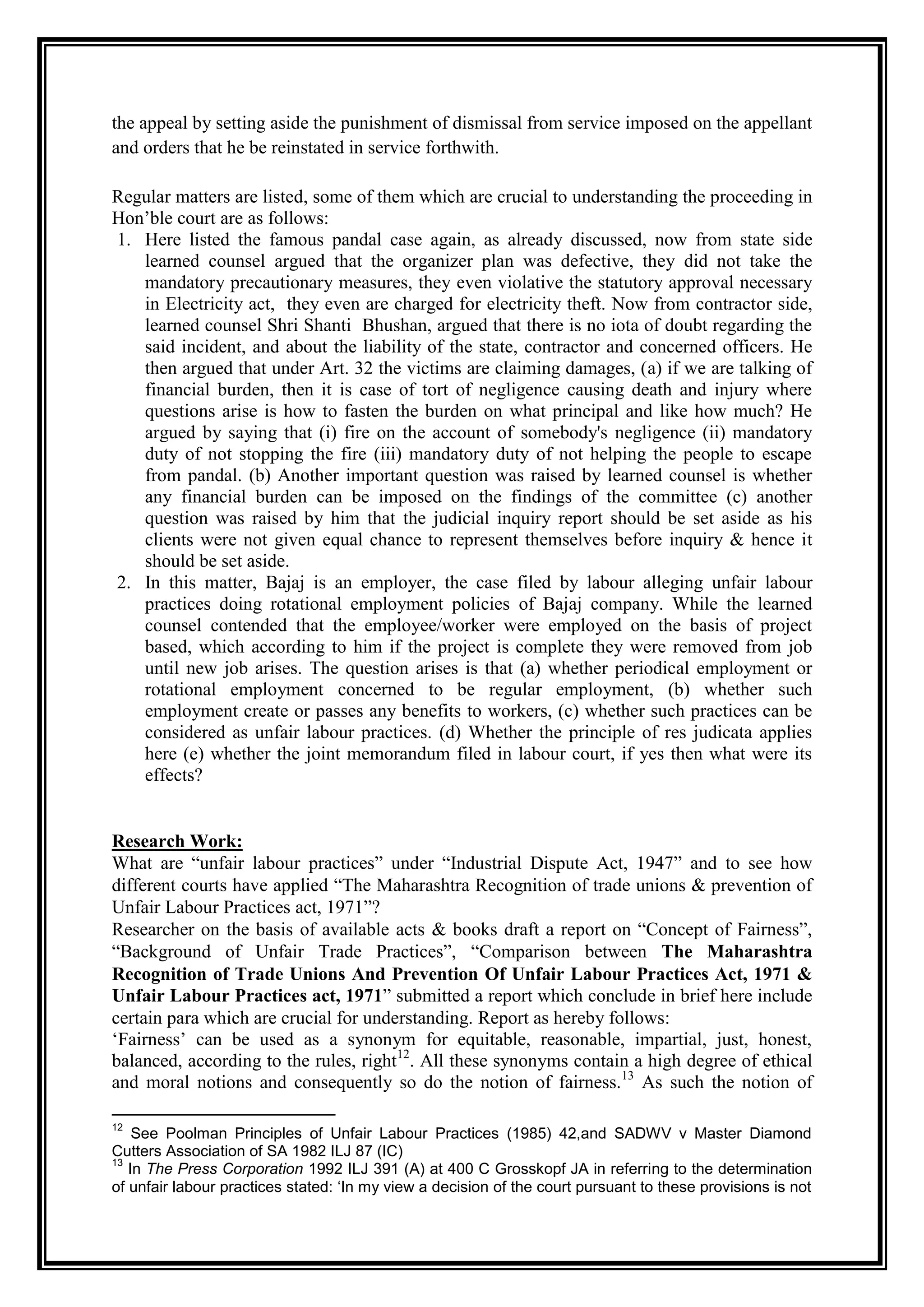 the appeal by setting aside the punishment of dismissal from service imposed on the appellant
and orders that he be reinstated in service forthwith.

Regular matters are listed, some of them which are crucial to understanding the proceeding in
Hon‟ble court are as follows:
1. Here listed the famous pandal case again, as already discussed, now from state side
   learned counsel argued that the organizer plan was defective, they did not take the
   mandatory precautionary measures, they even violative the statutory approval necessary
   in Electricity act, they even are charged for electricity theft. Now from contractor side,
   learned counsel Shri Shanti Bhushan, argued that there is no iota of doubt regarding the
   said incident, and about the liability of the state, contractor and concerned officers. He
   then argued that under Art. 32 the victims are claiming damages, (a) if we are talking of
   financial burden, then it is case of tort of negligence causing death and injury where
   questions arise is how to fasten the burden on what principal and like how much? He
   argued by saying that (i) fire on the account of somebody's negligence (ii) mandatory
   duty of not stopping the fire (iii) mandatory duty of not helping the people to escape
   from pandal. (b) Another important question was raised by learned counsel is whether
   any financial burden can be imposed on the findings of the committee (c) another
   question was raised by him that the judicial inquiry report should be set aside as his
   clients were not given equal chance to represent themselves before inquiry & hence it
   should be set aside.
2. In this matter, Bajaj is an employer, the case filed by labour alleging unfair labour
   practices doing rotational employment policies of Bajaj company. While the learned
   counsel contended that the employee/worker were employed on the basis of project
   based, which according to him if the project is complete they were removed from job
   until new job arises. The question arises is that (a) whether periodical employment or
   rotational employment concerned to be regular employment, (b) whether such
   employment create or passes any benefits to workers, (c) whether such practices can be
   considered as unfair labour practices. (d) Whether the principle of res judicata applies
   here (e) whether the joint memorandum filed in labour court, if yes then what were its
   effects?


Research Work:
What are “unfair labour practices” under “Industrial Dispute Act, 1947” and to see how
different courts have applied “The Maharashtra Recognition of trade unions & prevention of
Unfair Labour Practices act, 1971”?
Researcher on the basis of available acts & books draft a report on “Concept of Fairness”,
“Background of Unfair Trade Practices”, “Comparison between The Maharashtra
Recognition of Trade Unions And Prevention Of Unfair Labour Practices Act, 1971 &
Unfair Labour Practices act, 1971” submitted a report which conclude in brief here include
certain para which are crucial for understanding. Report as hereby follows:
„Fairness‟ can be used as a synonym for equitable, reasonable, impartial, just, honest,
balanced, according to the rules, right12. All these synonyms contain a high degree of ethical
and moral notions and consequently so do the notion of fairness.13 As such the notion of

12
    See Poolman Principles of Unfair Labour Practices (1985) 42,and SADWV v Master Diamond
Cutters Association of SA 1982 ILJ 87 (IC)
13
   In The Press Corporation 1992 ILJ 391 (A) at 400 C Grosskopf JA in referring to the determination
of unfair labour practices stated: ‘In my view a decision of the court pursuant to these provisions is not
 