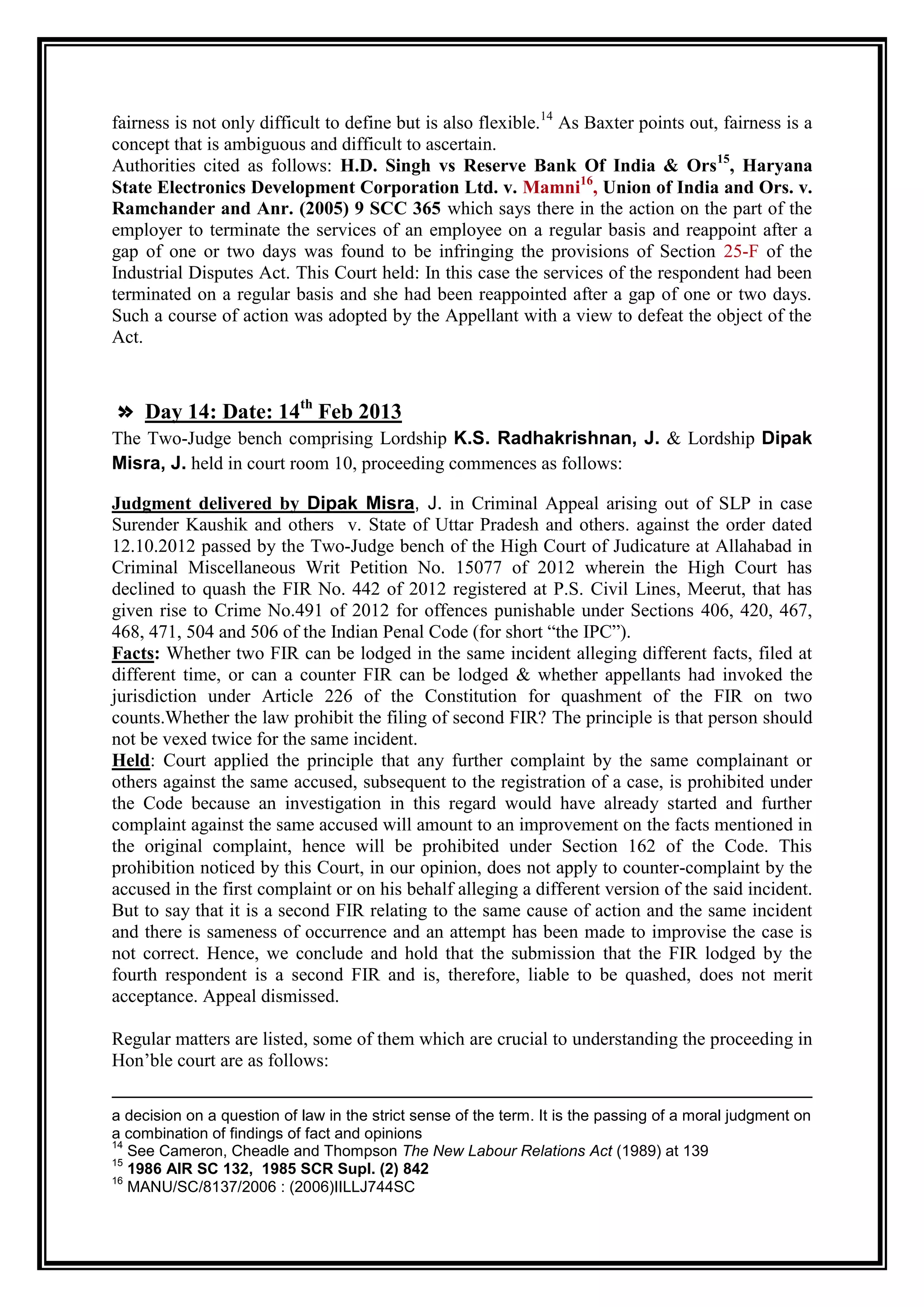 fairness is not only difficult to define but is also flexible.14 As Baxter points out, fairness is a
concept that is ambiguous and difficult to ascertain.
Authorities cited as follows: H.D. Singh vs Reserve Bank Of India & Ors15, Haryana
State Electronics Development Corporation Ltd. v. Mamni16, Union of India and Ors. v.
Ramchander and Anr. (2005) 9 SCC 365 which says there in the action on the part of the
employer to terminate the services of an employee on a regular basis and reappoint after a
gap of one or two days was found to be infringing the provisions of Section 25-F of the
Industrial Disputes Act. This Court held: In this case the services of the respondent had been
terminated on a regular basis and she had been reappointed after a gap of one or two days.
Such a course of action was adopted by the Appellant with a view to defeat the object of the
Act.



» Day 14: Date: 14th Feb 2013
The Two-Judge bench comprising Lordship K.S. Radhakrishnan, J. & Lordship Dipak
Misra, J. held in court room 10, proceeding commences as follows:

Judgment delivered by Dipak Misra, J. in Criminal Appeal arising out of SLP in case
Surender Kaushik and others v. State of Uttar Pradesh and others. against the order dated
12.10.2012 passed by the Two-Judge bench of the High Court of Judicature at Allahabad in
Criminal Miscellaneous Writ Petition No. 15077 of 2012 wherein the High Court has
declined to quash the FIR No. 442 of 2012 registered at P.S. Civil Lines, Meerut, that has
given rise to Crime No.491 of 2012 for offences punishable under Sections 406, 420, 467,
468, 471, 504 and 506 of the Indian Penal Code (for short “the IPC”).
Facts: Whether two FIR can be lodged in the same incident alleging different facts, filed at
different time, or can a counter FIR can be lodged & whether appellants had invoked the
jurisdiction under Article 226 of the Constitution for quashment of the FIR on two
counts.Whether the law prohibit the filing of second FIR? The principle is that person should
not be vexed twice for the same incident.
Held: Court applied the principle that any further complaint by the same complainant or
others against the same accused, subsequent to the registration of a case, is prohibited under
the Code because an investigation in this regard would have already started and further
complaint against the same accused will amount to an improvement on the facts mentioned in
the original complaint, hence will be prohibited under Section 162 of the Code. This
prohibition noticed by this Court, in our opinion, does not apply to counter-complaint by the
accused in the first complaint or on his behalf alleging a different version of the said incident.
But to say that it is a second FIR relating to the same cause of action and the same incident
and there is sameness of occurrence and an attempt has been made to improvise the case is
not correct. Hence, we conclude and hold that the submission that the FIR lodged by the
fourth respondent is a second FIR and is, therefore, liable to be quashed, does not merit
acceptance. Appeal dismissed.

Regular matters are listed, some of them which are crucial to understanding the proceeding in
Hon‟ble court are as follows:

a decision on a question of law in the strict sense of the term. It is the passing of a moral judgment on
a combination of findings of fact and opinions
14
   See Cameron, Cheadle and Thompson The New Labour Relations Act (1989) at 139
15
   1986 AIR SC 132, 1985 SCR Supl. (2) 842
16
   MANU/SC/8137/2006 : (2006)IILLJ744SC
 
