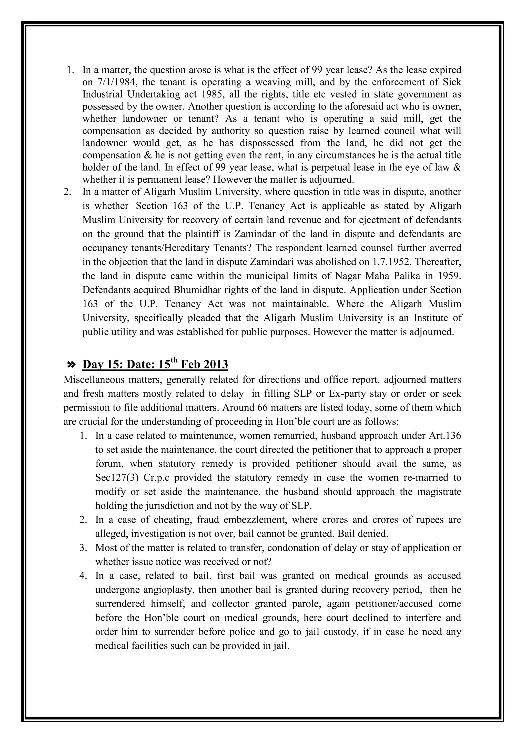 1. In a matter, the question arose is what is the effect of 99 year lease? As the lease expired
    on 7/1/1984, the tenant is operating a weaving mill, and by the enforcement of Sick
    Industrial Undertaking act 1985, all the rights, title etc vested in state government as
    possessed by the owner. Another question is according to the aforesaid act who is owner,
    whether landowner or tenant? As a tenant who is operating a said mill, get the
    compensation as decided by authority so question raise by learned council what will
    landowner would get, as he has dispossessed from the land, he did not get the
    compensation & he is not getting even the rent, in any circumstances he is the actual title
    holder of the land. In effect of 99 year lease, what is perpetual lease in the eye of law &
    whether it is permanent lease? However the matter is adjourned.
2. In a matter of Aligarh Muslim University, where question in title was in dispute, another
    is whether Section 163 of the U.P. Tenancy Act is applicable as stated by Aligarh
    Muslim University for recovery of certain land revenue and for ejectment of defendants
    on the ground that the plaintiff is Zamindar of the land in dispute and defendants are
    occupancy tenants/Hereditary Tenants? The respondent learned counsel further averred
    in the objection that the land in dispute Zamindari was abolished on 1.7.1952. Thereafter,
    the land in dispute came within the municipal limits of Nagar Maha Palika in 1959.
    Defendants acquired Bhumidhar rights of the land in dispute. Application under Section
    163 of the U.P. Tenancy Act was not maintainable. Where the Aligarh Muslim
    University, specifically pleaded that the Aligarh Muslim University is an Institute of
    public utility and was established for public purposes. However the matter is adjourned.


» Day 15: Date: 15th Feb 2013
Miscellaneous matters, generally related for directions and office report, adjourned matters
and fresh matters mostly related to delay in filling SLP or Ex-party stay or order or seek
permission to file additional matters. Around 66 matters are listed today, some of them which
are crucial for the understanding of proceeding in Hon‟ble court are as follows:
    1. In a case related to maintenance, women remarried, husband approach under Art.136
        to set aside the maintenance, the court directed the petitioner that to approach a proper
        forum, when statutory remedy is provided petitioner should avail the same, as
        Sec127(3) Cr.p.c provided the statutory remedy in case the women re-married to
        modify or set aside the maintenance, the husband should approach the magistrate
        holding the jurisdiction and not by the way of SLP.
    2. In a case of cheating, fraud embezzlement, where crores and crores of rupees are
        alleged, investigation is not over, bail cannot be granted. Bail denied.
    3. Most of the matter is related to transfer, condonation of delay or stay of application or
        whether issue notice was received or not?
    4. In a case, related to bail, first bail was granted on medical grounds as accused
        undergone angioplasty, then another bail is granted during recovery period, then he
        surrendered himself, and collector granted parole, again petitioner/accused come
        before the Hon‟ble court on medical grounds, here court declined to interfere and
        order him to surrender before police and go to jail custody, if in case he need any
        medical facilities such can be provided in jail.
 