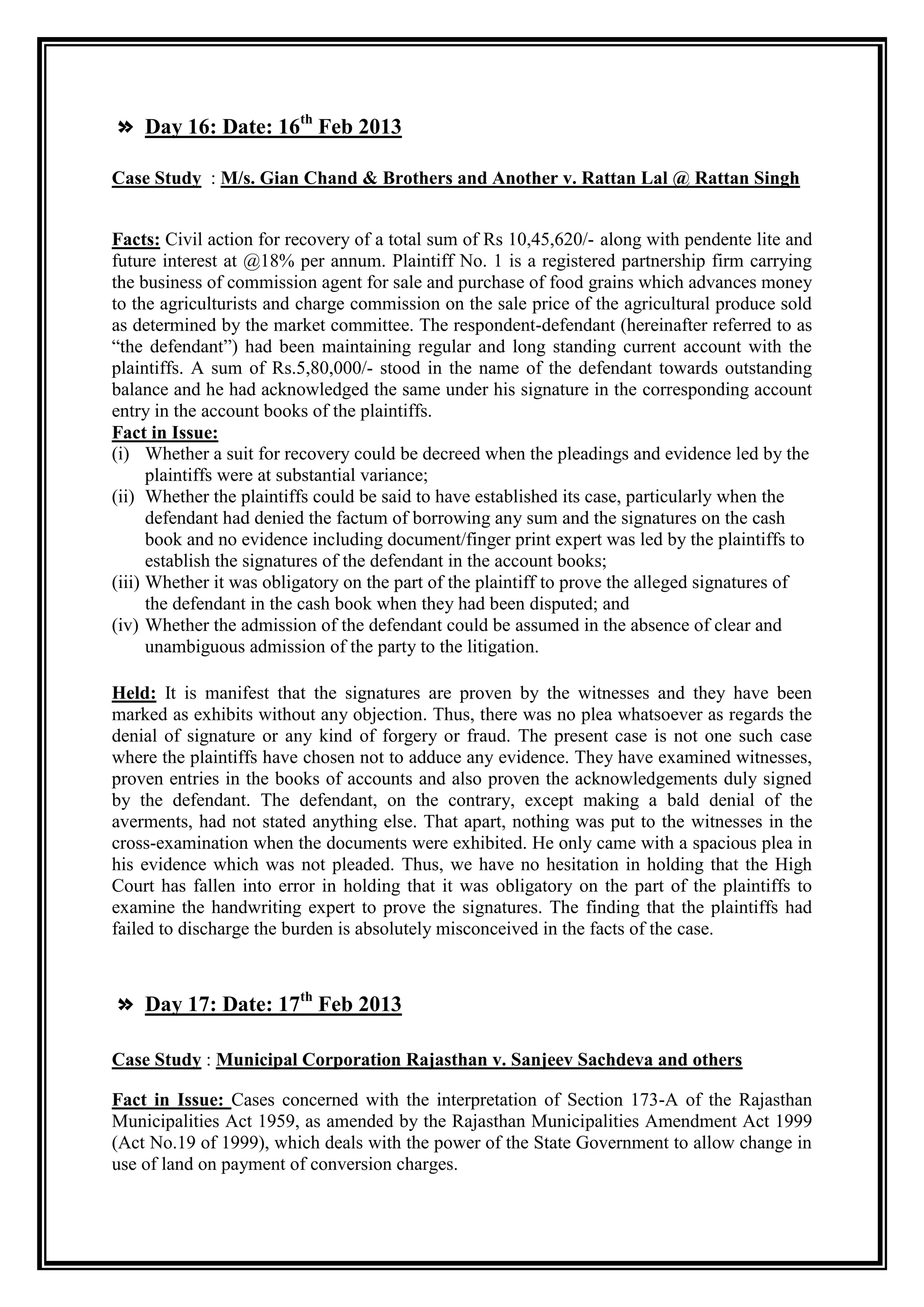 » Day 16: Date: 16th Feb 2013

Case Study : M/s. Gian Chand & Brothers and Another v. Rattan Lal @ Rattan Singh


Facts: Civil action for recovery of a total sum of Rs 10,45,620/- along with pendente lite and
future interest at @18% per annum. Plaintiff No. 1 is a registered partnership firm carrying
the business of commission agent for sale and purchase of food grains which advances money
to the agriculturists and charge commission on the sale price of the agricultural produce sold
as determined by the market committee. The respondent-defendant (hereinafter referred to as
“the defendant”) had been maintaining regular and long standing current account with the
plaintiffs. A sum of Rs.5,80,000/- stood in the name of the defendant towards outstanding
balance and he had acknowledged the same under his signature in the corresponding account
entry in the account books of the plaintiffs.
Fact in Issue:
(i) Whether a suit for recovery could be decreed when the pleadings and evidence led by the
      plaintiffs were at substantial variance;
(ii) Whether the plaintiffs could be said to have established its case, particularly when the
      defendant had denied the factum of borrowing any sum and the signatures on the cash
      book and no evidence including document/finger print expert was led by the plaintiffs to
      establish the signatures of the defendant in the account books;
(iii) Whether it was obligatory on the part of the plaintiff to prove the alleged signatures of
      the defendant in the cash book when they had been disputed; and
(iv) Whether the admission of the defendant could be assumed in the absence of clear and
      unambiguous admission of the party to the litigation.

Held: It is manifest that the signatures are proven by the witnesses and they have been
marked as exhibits without any objection. Thus, there was no plea whatsoever as regards the
denial of signature or any kind of forgery or fraud. The present case is not one such case
where the plaintiffs have chosen not to adduce any evidence. They have examined witnesses,
proven entries in the books of accounts and also proven the acknowledgements duly signed
by the defendant. The defendant, on the contrary, except making a bald denial of the
averments, had not stated anything else. That apart, nothing was put to the witnesses in the
cross-examination when the documents were exhibited. He only came with a spacious plea in
his evidence which was not pleaded. Thus, we have no hesitation in holding that the High
Court has fallen into error in holding that it was obligatory on the part of the plaintiffs to
examine the handwriting expert to prove the signatures. The finding that the plaintiffs had
failed to discharge the burden is absolutely misconceived in the facts of the case.



» Day 17: Date: 17th Feb 2013

Case Study : Municipal Corporation Rajasthan v. Sanjeev Sachdeva and others

Fact in Issue: Cases concerned with the interpretation of Section 173-A of the Rajasthan
Municipalities Act 1959, as amended by the Rajasthan Municipalities Amendment Act 1999
(Act No.19 of 1999), which deals with the power of the State Government to allow change in
use of land on payment of conversion charges.
 