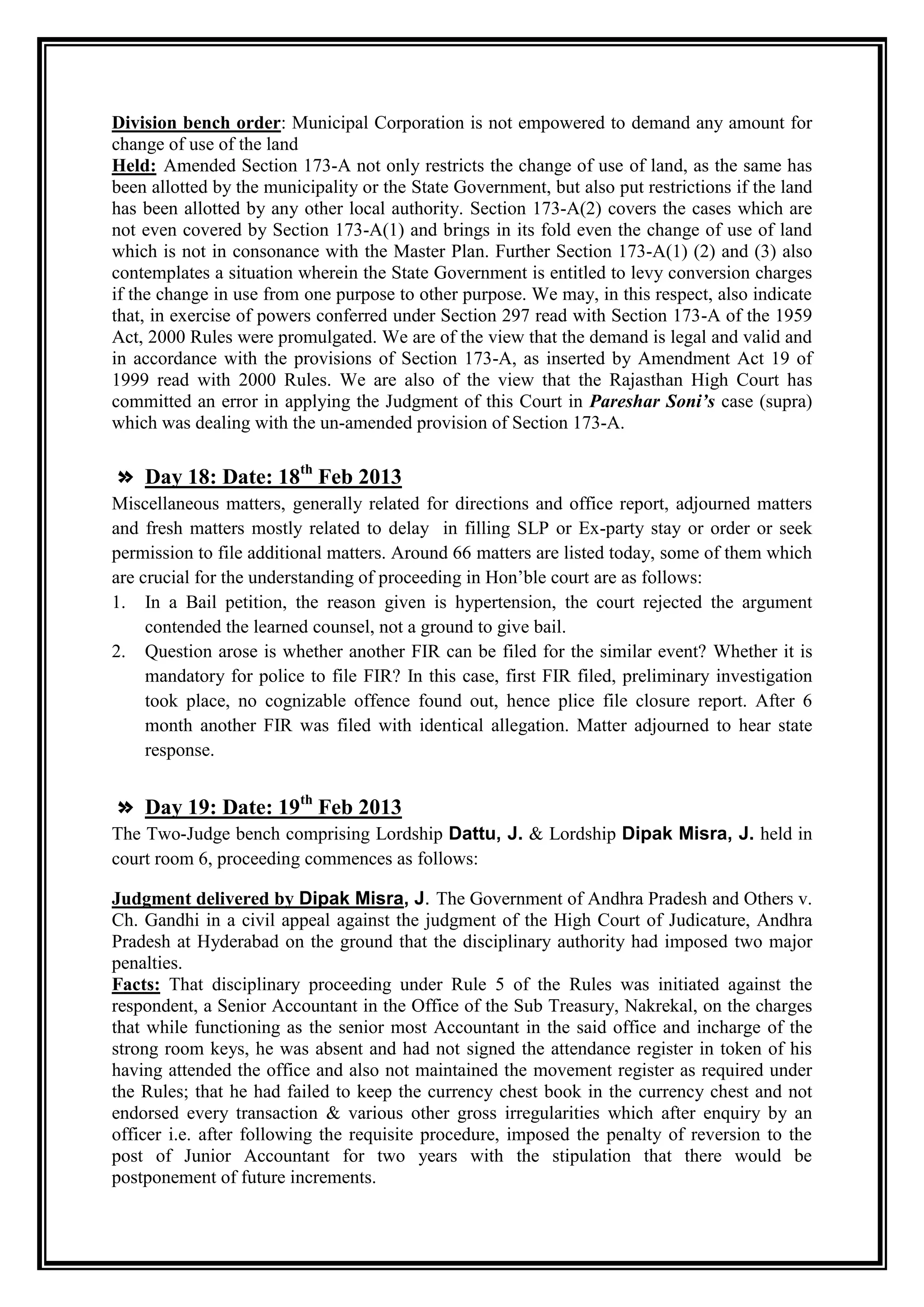 Division bench order: Municipal Corporation is not empowered to demand any amount for
change of use of the land
Held: Amended Section 173-A not only restricts the change of use of land, as the same has
been allotted by the municipality or the State Government, but also put restrictions if the land
has been allotted by any other local authority. Section 173-A(2) covers the cases which are
not even covered by Section 173-A(1) and brings in its fold even the change of use of land
which is not in consonance with the Master Plan. Further Section 173-A(1) (2) and (3) also
contemplates a situation wherein the State Government is entitled to levy conversion charges
if the change in use from one purpose to other purpose. We may, in this respect, also indicate
that, in exercise of powers conferred under Section 297 read with Section 173-A of the 1959
Act, 2000 Rules were promulgated. We are of the view that the demand is legal and valid and
in accordance with the provisions of Section 173-A, as inserted by Amendment Act 19 of
1999 read with 2000 Rules. We are also of the view that the Rajasthan High Court has
committed an error in applying the Judgment of this Court in Pareshar Soni’s case (supra)
which was dealing with the un-amended provision of Section 173-A.

» Day 18: Date: 18th Feb 2013
Miscellaneous matters, generally related for directions and office report, adjourned matters
and fresh matters mostly related to delay in filling SLP or Ex-party stay or order or seek
permission to file additional matters. Around 66 matters are listed today, some of them which
are crucial for the understanding of proceeding in Hon‟ble court are as follows:
1. In a Bail petition, the reason given is hypertension, the court rejected the argument
     contended the learned counsel, not a ground to give bail.
2. Question arose is whether another FIR can be filed for the similar event? Whether it is
     mandatory for police to file FIR? In this case, first FIR filed, preliminary investigation
     took place, no cognizable offence found out, hence plice file closure report. After 6
     month another FIR was filed with identical allegation. Matter adjourned to hear state
     response.


» Day 19: Date: 19th Feb 2013
The Two-Judge bench comprising Lordship Dattu, J. & Lordship Dipak Misra, J. held in
court room 6, proceeding commences as follows:

Judgment delivered by Dipak Misra, J. The Government of Andhra Pradesh and Others v.
Ch. Gandhi in a civil appeal against the judgment of the High Court of Judicature, Andhra
Pradesh at Hyderabad on the ground that the disciplinary authority had imposed two major
penalties.
Facts: That disciplinary proceeding under Rule 5 of the Rules was initiated against the
respondent, a Senior Accountant in the Office of the Sub Treasury, Nakrekal, on the charges
that while functioning as the senior most Accountant in the said office and incharge of the
strong room keys, he was absent and had not signed the attendance register in token of his
having attended the office and also not maintained the movement register as required under
the Rules; that he had failed to keep the currency chest book in the currency chest and not
endorsed every transaction & various other gross irregularities which after enquiry by an
officer i.e. after following the requisite procedure, imposed the penalty of reversion to the
post of Junior Accountant for two years with the stipulation that there would be
postponement of future increments.
 