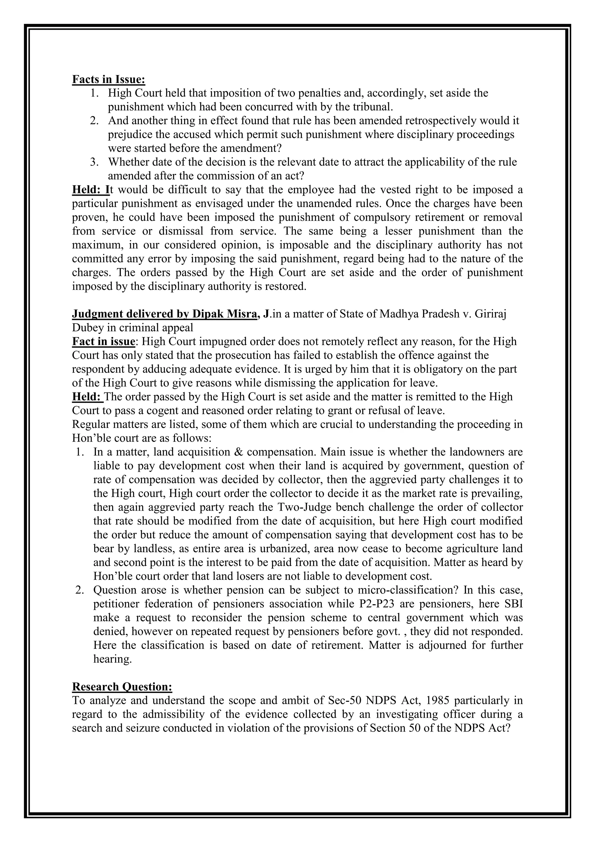 Facts in Issue:
    1. High Court held that imposition of two penalties and, accordingly, set aside the
        punishment which had been concurred with by the tribunal.
    2. And another thing in effect found that rule has been amended retrospectively would it
        prejudice the accused which permit such punishment where disciplinary proceedings
        were started before the amendment?
    3. Whether date of the decision is the relevant date to attract the applicability of the rule
        amended after the commission of an act?
Held: It would be difficult to say that the employee had the vested right to be imposed a
particular punishment as envisaged under the unamended rules. Once the charges have been
proven, he could have been imposed the punishment of compulsory retirement or removal
from service or dismissal from service. The same being a lesser punishment than the
maximum, in our considered opinion, is imposable and the disciplinary authority has not
committed any error by imposing the said punishment, regard being had to the nature of the
charges. The orders passed by the High Court are set aside and the order of punishment
imposed by the disciplinary authority is restored.

Judgment delivered by Dipak Misra, J.in a matter of State of Madhya Pradesh v. Giriraj
Dubey in criminal appeal
Fact in issue: High Court impugned order does not remotely reflect any reason, for the High
Court has only stated that the prosecution has failed to establish the offence against the
respondent by adducing adequate evidence. It is urged by him that it is obligatory on the part
of the High Court to give reasons while dismissing the application for leave.
Held: The order passed by the High Court is set aside and the matter is remitted to the High
Court to pass a cogent and reasoned order relating to grant or refusal of leave.
Regular matters are listed, some of them which are crucial to understanding the proceeding in
Hon‟ble court are as follows:
 1. In a matter, land acquisition & compensation. Main issue is whether the landowners are
     liable to pay development cost when their land is acquired by government, question of
     rate of compensation was decided by collector, then the aggrevied party challenges it to
     the High court, High court order the collector to decide it as the market rate is prevailing,
     then again aggrevied party reach the Two-Judge bench challenge the order of collector
     that rate should be modified from the date of acquisition, but here High court modified
     the order but reduce the amount of compensation saying that development cost has to be
     bear by landless, as entire area is urbanized, area now cease to become agriculture land
     and second point is the interest to be paid from the date of acquisition. Matter as heard by
     Hon‟ble court order that land losers are not liable to development cost.
 2. Question arose is whether pension can be subject to micro-classification? In this case,
     petitioner federation of pensioners association while P2-P23 are pensioners, here SBI
     make a request to reconsider the pension scheme to central government which was
     denied, however on repeated request by pensioners before govt. , they did not responded.
     Here the classification is based on date of retirement. Matter is adjourned for further
     hearing.

Research Question:
To analyze and understand the scope and ambit of Sec-50 NDPS Act, 1985 particularly in
regard to the admissibility of the evidence collected by an investigating officer during a
search and seizure conducted in violation of the provisions of Section 50 of the NDPS Act?
 