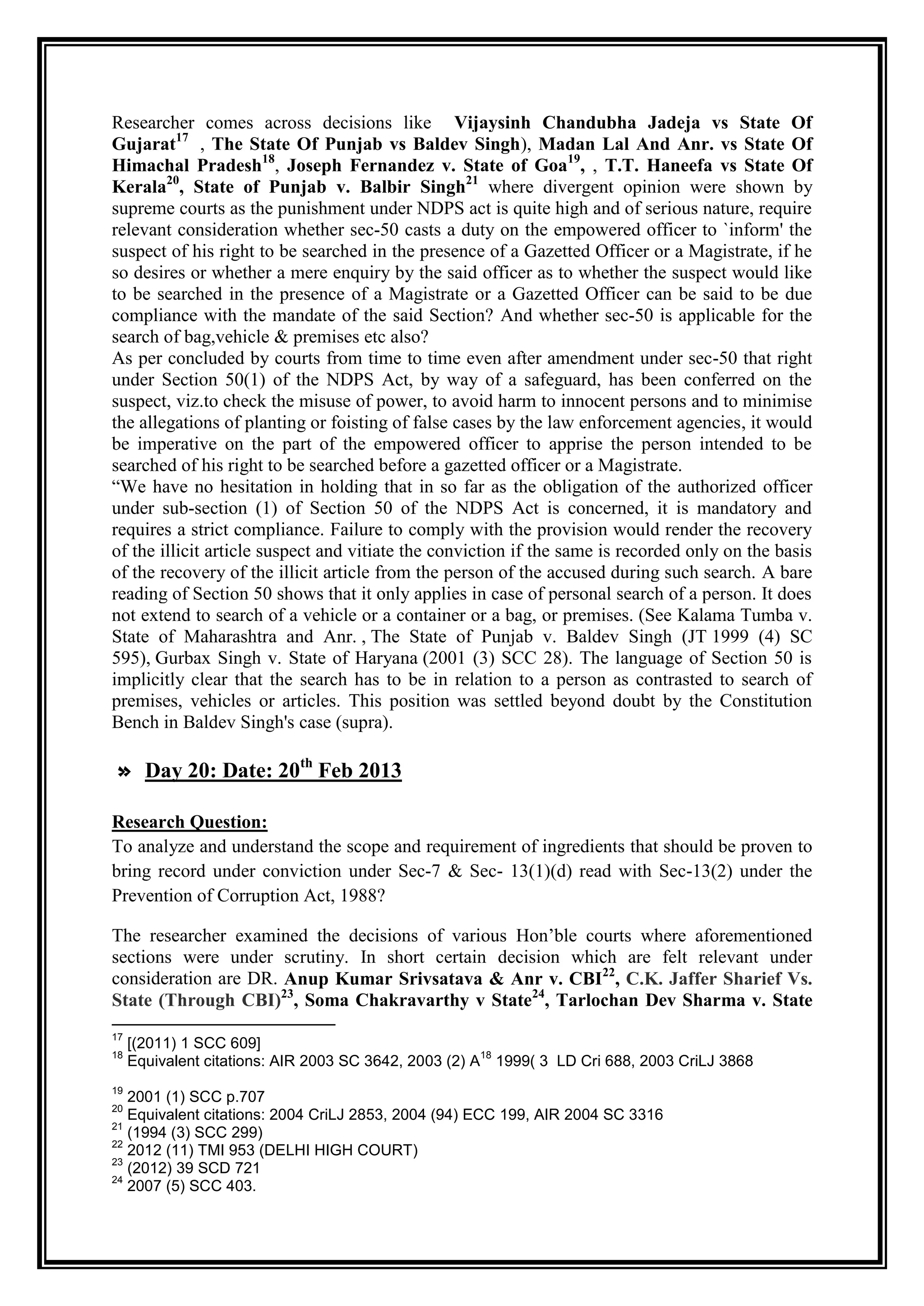Researcher comes across decisions like Vijaysinh Chandubha Jadeja vs State Of
Gujarat17 , The State Of Punjab vs Baldev Singh), Madan Lal And Anr. vs State Of
Himachal Pradesh18, Joseph Fernandez v. State of Goa19, , T.T. Haneefa vs State Of
Kerala20, State of Punjab v. Balbir Singh21 where divergent opinion were shown by
supreme courts as the punishment under NDPS act is quite high and of serious nature, require
relevant consideration whether sec-50 casts a duty on the empowered officer to `inform' the
suspect of his right to be searched in the presence of a Gazetted Officer or a Magistrate, if he
so desires or whether a mere enquiry by the said officer as to whether the suspect would like
to be searched in the presence of a Magistrate or a Gazetted Officer can be said to be due
compliance with the mandate of the said Section? And whether sec-50 is applicable for the
search of bag,vehicle & premises etc also?
As per concluded by courts from time to time even after amendment under sec-50 that right
under Section 50(1) of the NDPS Act, by way of a safeguard, has been conferred on the
suspect, viz.to check the misuse of power, to avoid harm to innocent persons and to minimise
the allegations of planting or foisting of false cases by the law enforcement agencies, it would
be imperative on the part of the empowered officer to apprise the person intended to be
searched of his right to be searched before a gazetted officer or a Magistrate.
“We have no hesitation in holding that in so far as the obligation of the authorized officer
under sub-section (1) of Section 50 of the NDPS Act is concerned, it is mandatory and
requires a strict compliance. Failure to comply with the provision would render the recovery
of the illicit article suspect and vitiate the conviction if the same is recorded only on the basis
of the recovery of the illicit article from the person of the accused during such search. A bare
reading of Section 50 shows that it only applies in case of personal search of a person. It does
not extend to search of a vehicle or a container or a bag, or premises. (See Kalama Tumba v.
State of Maharashtra and Anr. , The State of Punjab v. Baldev Singh (JT 1999 (4) SC
595), Gurbax Singh v. State of Haryana (2001 (3) SCC 28). The language of Section 50 is
implicitly clear that the search has to be in relation to a person as contrasted to search of
premises, vehicles or articles. This position was settled beyond doubt by the Constitution
Bench in Baldev Singh's case (supra).

                            th
» Day 20: Date: 20 Feb 2013

Research Question:
To analyze and understand the scope and requirement of ingredients that should be proven to
bring record under conviction under Sec-7 & Sec- 13(1)(d) read with Sec-13(2) under the
Prevention of Corruption Act, 1988?

The researcher examined the decisions of various Hon‟ble courts where aforementioned
sections were under scrutiny. In short certain decision which are felt relevant under
consideration are DR. Anup Kumar Srivsatava & Anr v. CBI22, C.K. Jaffer Sharief Vs.
State (Through CBI)23, Soma Chakravarthy v State24, Tarlochan Dev Sharma v. State
17
     [(2011) 1 SCC 609]
18                                                     18
     Equivalent citations: AIR 2003 SC 3642, 2003 (2) A 1999( 3 LD Cri 688, 2003 CriLJ 3868
19
   2001 (1) SCC p.707
20
   Equivalent citations: 2004 CriLJ 2853, 2004 (94) ECC 199, AIR 2004 SC 3316
21
   (1994 (3) SCC 299)
22
   2012 (11) TMI 953 (DELHI HIGH COURT)
23
   (2012) 39 SCD 721
24
   2007 (5) SCC 403.
 