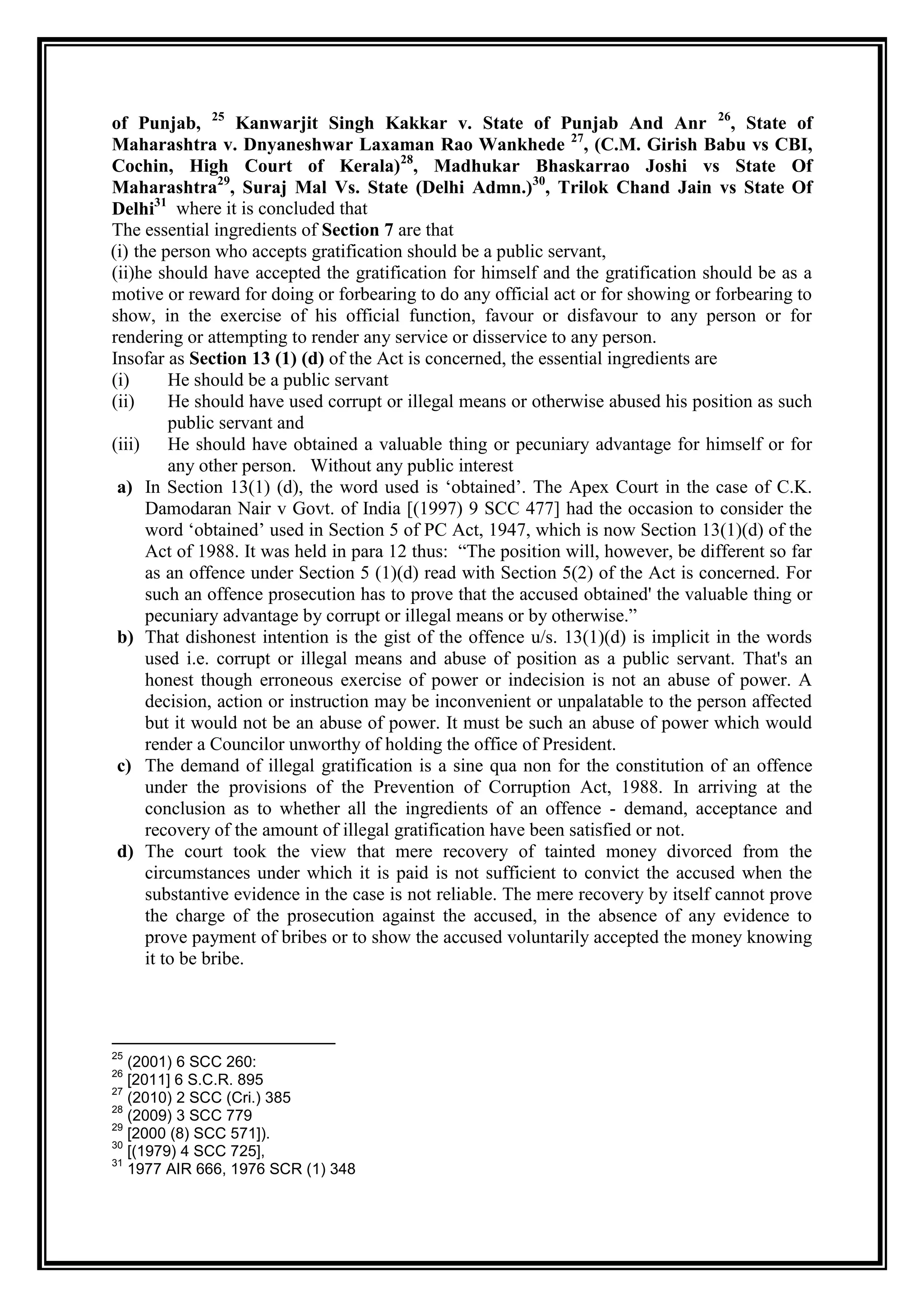 of Punjab, 25 Kanwarjit Singh Kakkar v. State of Punjab And Anr 26, State of
Maharashtra v. Dnyaneshwar Laxaman Rao Wankhede 27, (C.M. Girish Babu vs CBI,
Cochin, High Court of Kerala)28, Madhukar Bhaskarrao Joshi vs State Of
Maharashtra29, Suraj Mal Vs. State (Delhi Admn.)30, Trilok Chand Jain vs State Of
Delhi31 where it is concluded that
The essential ingredients of Section 7 are that
(i) the person who accepts gratification should be a public servant,
(ii)he should have accepted the gratification for himself and the gratification should be as a
motive or reward for doing or forbearing to do any official act or for showing or forbearing to
show, in the exercise of his official function, favour or disfavour to any person or for
rendering or attempting to render any service or disservice to any person.
Insofar as Section 13 (1) (d) of the Act is concerned, the essential ingredients are
(i)       He should be a public servant
(ii)      He should have used corrupt or illegal means or otherwise abused his position as such
          public servant and
(iii) He should have obtained a valuable thing or pecuniary advantage for himself or for
          any other person. Without any public interest
 a) In Section 13(1) (d), the word used is „obtained‟. The Apex Court in the case of C.K.
      Damodaran Nair v Govt. of India [(1997) 9 SCC 477] had the occasion to consider the
      word „obtained‟ used in Section 5 of PC Act, 1947, which is now Section 13(1)(d) of the
      Act of 1988. It was held in para 12 thus: “The position will, however, be different so far
      as an offence under Section 5 (1)(d) read with Section 5(2) of the Act is concerned. For
      such an offence prosecution has to prove that the accused obtained' the valuable thing or
      pecuniary advantage by corrupt or illegal means or by otherwise.”
 b) That dishonest intention is the gist of the offence u/s. 13(1)(d) is implicit in the words
      used i.e. corrupt or illegal means and abuse of position as a public servant. That's an
      honest though erroneous exercise of power or indecision is not an abuse of power. A
      decision, action or instruction may be inconvenient or unpalatable to the person affected
      but it would not be an abuse of power. It must be such an abuse of power which would
      render a Councilor unworthy of holding the office of President.
 c) The demand of illegal gratification is a sine qua non for the constitution of an offence
      under the provisions of the Prevention of Corruption Act, 1988. In arriving at the
      conclusion as to whether all the ingredients of an offence - demand, acceptance and
      recovery of the amount of illegal gratification have been satisfied or not.
 d) The court took the view that mere recovery of tainted money divorced from the
      circumstances under which it is paid is not sufficient to convict the accused when the
      substantive evidence in the case is not reliable. The mere recovery by itself cannot prove
      the charge of the prosecution against the accused, in the absence of any evidence to
      prove payment of bribes or to show the accused voluntarily accepted the money knowing
      it to be bribe.




25
   (2001) 6 SCC 260:
26
   [2011] 6 S.C.R. 895
27
   (2010) 2 SCC (Cri.) 385
28
   (2009) 3 SCC 779
29
   [2000 (8) SCC 571]).
30
   [(1979) 4 SCC 725],
31
   1977 AIR 666, 1976 SCR (1) 348
 