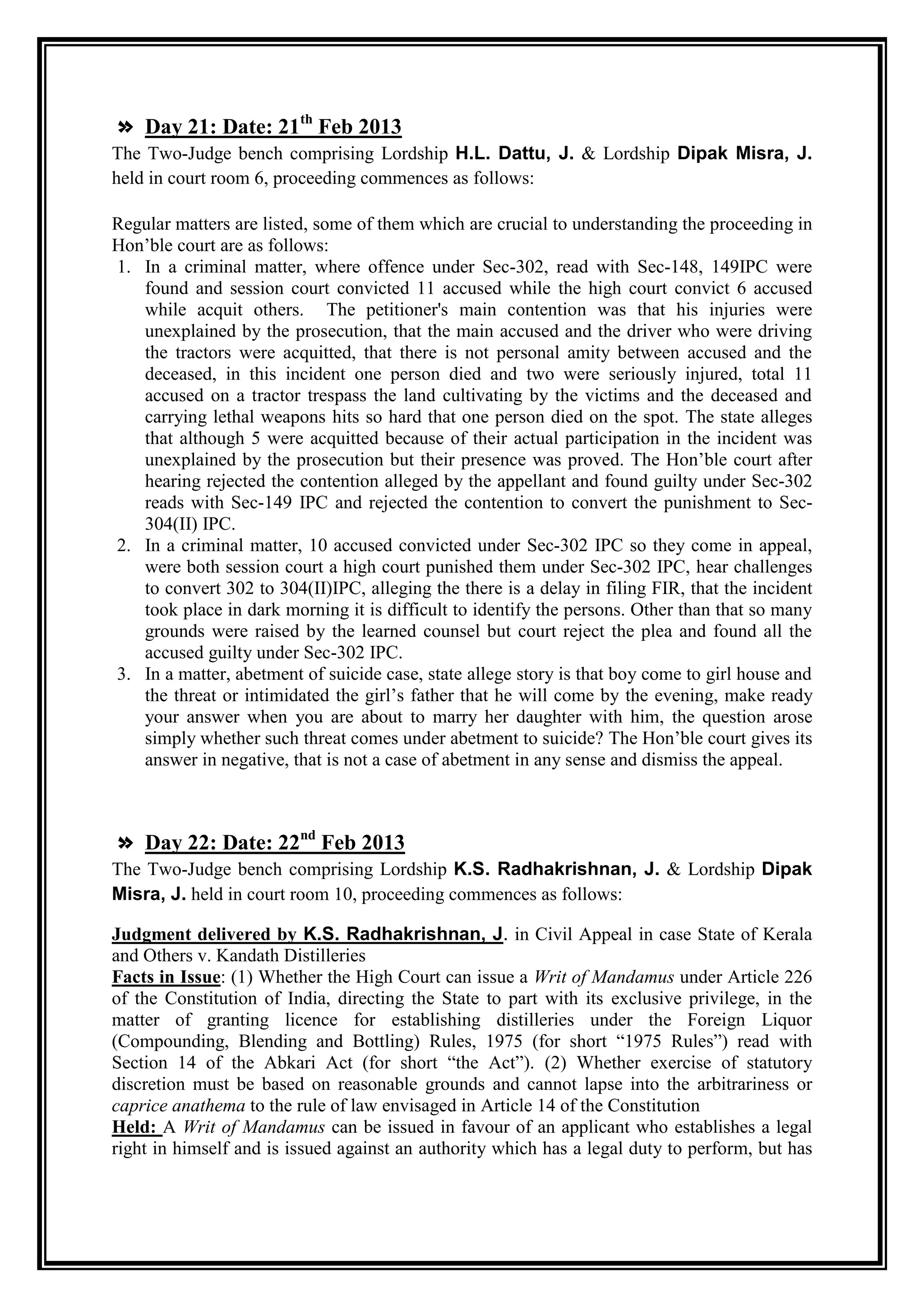 » Day 21: Date: 21th Feb 2013
The Two-Judge bench comprising Lordship H.L. Dattu, J. & Lordship Dipak Misra, J.
held in court room 6, proceeding commences as follows:

Regular matters are listed, some of them which are crucial to understanding the proceeding in
Hon‟ble court are as follows:
1. In a criminal matter, where offence under Sec-302, read with Sec-148, 149IPC were
   found and session court convicted 11 accused while the high court convict 6 accused
   while acquit others. The petitioner's main contention was that his injuries were
   unexplained by the prosecution, that the main accused and the driver who were driving
   the tractors were acquitted, that there is not personal amity between accused and the
   deceased, in this incident one person died and two were seriously injured, total 11
   accused on a tractor trespass the land cultivating by the victims and the deceased and
   carrying lethal weapons hits so hard that one person died on the spot. The state alleges
   that although 5 were acquitted because of their actual participation in the incident was
   unexplained by the prosecution but their presence was proved. The Hon‟ble court after
   hearing rejected the contention alleged by the appellant and found guilty under Sec-302
   reads with Sec-149 IPC and rejected the contention to convert the punishment to Sec-
   304(II) IPC.
2. In a criminal matter, 10 accused convicted under Sec-302 IPC so they come in appeal,
   were both session court a high court punished them under Sec-302 IPC, hear challenges
   to convert 302 to 304(II)IPC, alleging the there is a delay in filing FIR, that the incident
   took place in dark morning it is difficult to identify the persons. Other than that so many
   grounds were raised by the learned counsel but court reject the plea and found all the
   accused guilty under Sec-302 IPC.
3. In a matter, abetment of suicide case, state allege story is that boy come to girl house and
   the threat or intimidated the girl‟s father that he will come by the evening, make ready
   your answer when you are about to marry her daughter with him, the question arose
   simply whether such threat comes under abetment to suicide? The Hon‟ble court gives its
   answer in negative, that is not a case of abetment in any sense and dismiss the appeal.



» Day 22: Date: 22nd Feb 2013
The Two-Judge bench comprising Lordship K.S. Radhakrishnan, J. & Lordship Dipak
Misra, J. held in court room 10, proceeding commences as follows:

Judgment delivered by K.S. Radhakrishnan, J. in Civil Appeal in case State of Kerala
and Others v. Kandath Distilleries
Facts in Issue: (1) Whether the High Court can issue a Writ of Mandamus under Article 226
of the Constitution of India, directing the State to part with its exclusive privilege, in the
matter of granting licence for establishing distilleries under the Foreign Liquor
(Compounding, Blending and Bottling) Rules, 1975 (for short “1975 Rules”) read with
Section 14 of the Abkari Act (for short “the Act”). (2) Whether exercise of statutory
discretion must be based on reasonable grounds and cannot lapse into the arbitrariness or
caprice anathema to the rule of law envisaged in Article 14 of the Constitution
Held: A Writ of Mandamus can be issued in favour of an applicant who establishes a legal
right in himself and is issued against an authority which has a legal duty to perform, but has
 