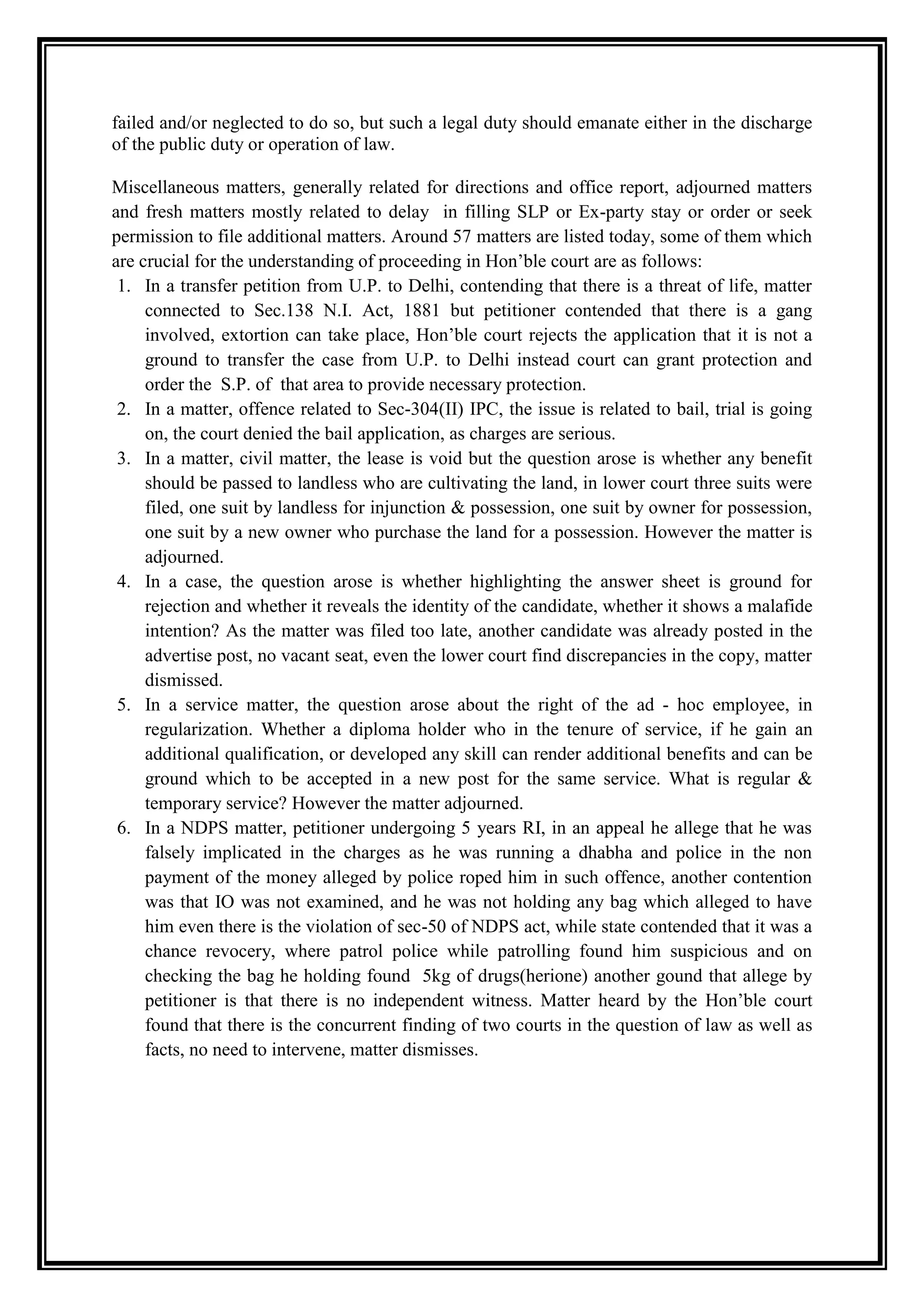 failed and/or neglected to do so, but such a legal duty should emanate either in the discharge
of the public duty or operation of law.

Miscellaneous matters, generally related for directions and office report, adjourned matters
and fresh matters mostly related to delay in filling SLP or Ex-party stay or order or seek
permission to file additional matters. Around 57 matters are listed today, some of them which
are crucial for the understanding of proceeding in Hon‟ble court are as follows:
 1. In a transfer petition from U.P. to Delhi, contending that there is a threat of life, matter
     connected to Sec.138 N.I. Act, 1881 but petitioner contended that there is a gang
     involved, extortion can take place, Hon‟ble court rejects the application that it is not a
     ground to transfer the case from U.P. to Delhi instead court can grant protection and
     order the S.P. of that area to provide necessary protection.
 2. In a matter, offence related to Sec-304(II) IPC, the issue is related to bail, trial is going
     on, the court denied the bail application, as charges are serious.
 3. In a matter, civil matter, the lease is void but the question arose is whether any benefit
     should be passed to landless who are cultivating the land, in lower court three suits were
     filed, one suit by landless for injunction & possession, one suit by owner for possession,
     one suit by a new owner who purchase the land for a possession. However the matter is
     adjourned.
 4. In a case, the question arose is whether highlighting the answer sheet is ground for
     rejection and whether it reveals the identity of the candidate, whether it shows a malafide
     intention? As the matter was filed too late, another candidate was already posted in the
     advertise post, no vacant seat, even the lower court find discrepancies in the copy, matter
     dismissed.
 5. In a service matter, the question arose about the right of the ad - hoc employee, in
     regularization. Whether a diploma holder who in the tenure of service, if he gain an
     additional qualification, or developed any skill can render additional benefits and can be
     ground which to be accepted in a new post for the same service. What is regular &
     temporary service? However the matter adjourned.
 6. In a NDPS matter, petitioner undergoing 5 years RI, in an appeal he allege that he was
     falsely implicated in the charges as he was running a dhabha and police in the non
     payment of the money alleged by police roped him in such offence, another contention
     was that IO was not examined, and he was not holding any bag which alleged to have
     him even there is the violation of sec-50 of NDPS act, while state contended that it was a
     chance revocery, where patrol police while patrolling found him suspicious and on
     checking the bag he holding found 5kg of drugs(herione) another gound that allege by
     petitioner is that there is no independent witness. Matter heard by the Hon‟ble court
     found that there is the concurrent finding of two courts in the question of law as well as
     facts, no need to intervene, matter dismisses.
 