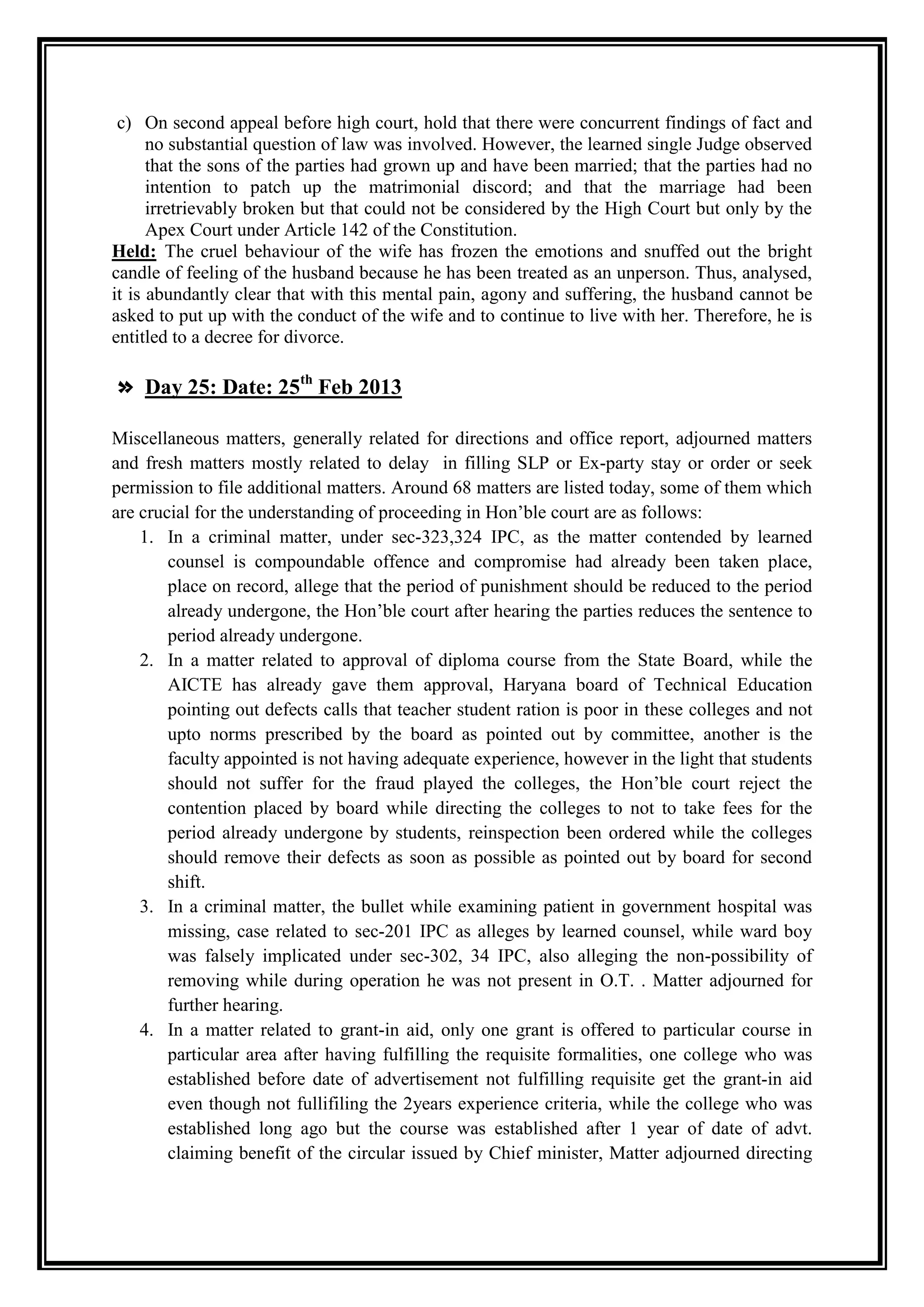 c) On second appeal before high court, hold that there were concurrent findings of fact and
      no substantial question of law was involved. However, the learned single Judge observed
      that the sons of the parties had grown up and have been married; that the parties had no
      intention to patch up the matrimonial discord; and that the marriage had been
      irretrievably broken but that could not be considered by the High Court but only by the
      Apex Court under Article 142 of the Constitution.
Held: The cruel behaviour of the wife has frozen the emotions and snuffed out the bright
candle of feeling of the husband because he has been treated as an unperson. Thus, analysed,
it is abundantly clear that with this mental pain, agony and suffering, the husband cannot be
asked to put up with the conduct of the wife and to continue to live with her. Therefore, he is
entitled to a decree for divorce.

» Day 25: Date: 25th Feb 2013

Miscellaneous matters, generally related for directions and office report, adjourned matters
and fresh matters mostly related to delay in filling SLP or Ex-party stay or order or seek
permission to file additional matters. Around 68 matters are listed today, some of them which
are crucial for the understanding of proceeding in Hon‟ble court are as follows:
    1. In a criminal matter, under sec-323,324 IPC, as the matter contended by learned
        counsel is compoundable offence and compromise had already been taken place,
        place on record, allege that the period of punishment should be reduced to the period
        already undergone, the Hon‟ble court after hearing the parties reduces the sentence to
        period already undergone.
    2. In a matter related to approval of diploma course from the State Board, while the
        AICTE has already gave them approval, Haryana board of Technical Education
        pointing out defects calls that teacher student ration is poor in these colleges and not
        upto norms prescribed by the board as pointed out by committee, another is the
        faculty appointed is not having adequate experience, however in the light that students
        should not suffer for the fraud played the colleges, the Hon‟ble court reject the
        contention placed by board while directing the colleges to not to take fees for the
        period already undergone by students, reinspection been ordered while the colleges
        should remove their defects as soon as possible as pointed out by board for second
        shift.
    3. In a criminal matter, the bullet while examining patient in government hospital was
        missing, case related to sec-201 IPC as alleges by learned counsel, while ward boy
        was falsely implicated under sec-302, 34 IPC, also alleging the non-possibility of
        removing while during operation he was not present in O.T. . Matter adjourned for
        further hearing.
    4. In a matter related to grant-in aid, only one grant is offered to particular course in
        particular area after having fulfilling the requisite formalities, one college who was
        established before date of advertisement not fulfilling requisite get the grant-in aid
        even though not fullifiling the 2years experience criteria, while the college who was
        established long ago but the course was established after 1 year of date of advt.
        claiming benefit of the circular issued by Chief minister, Matter adjourned directing
 