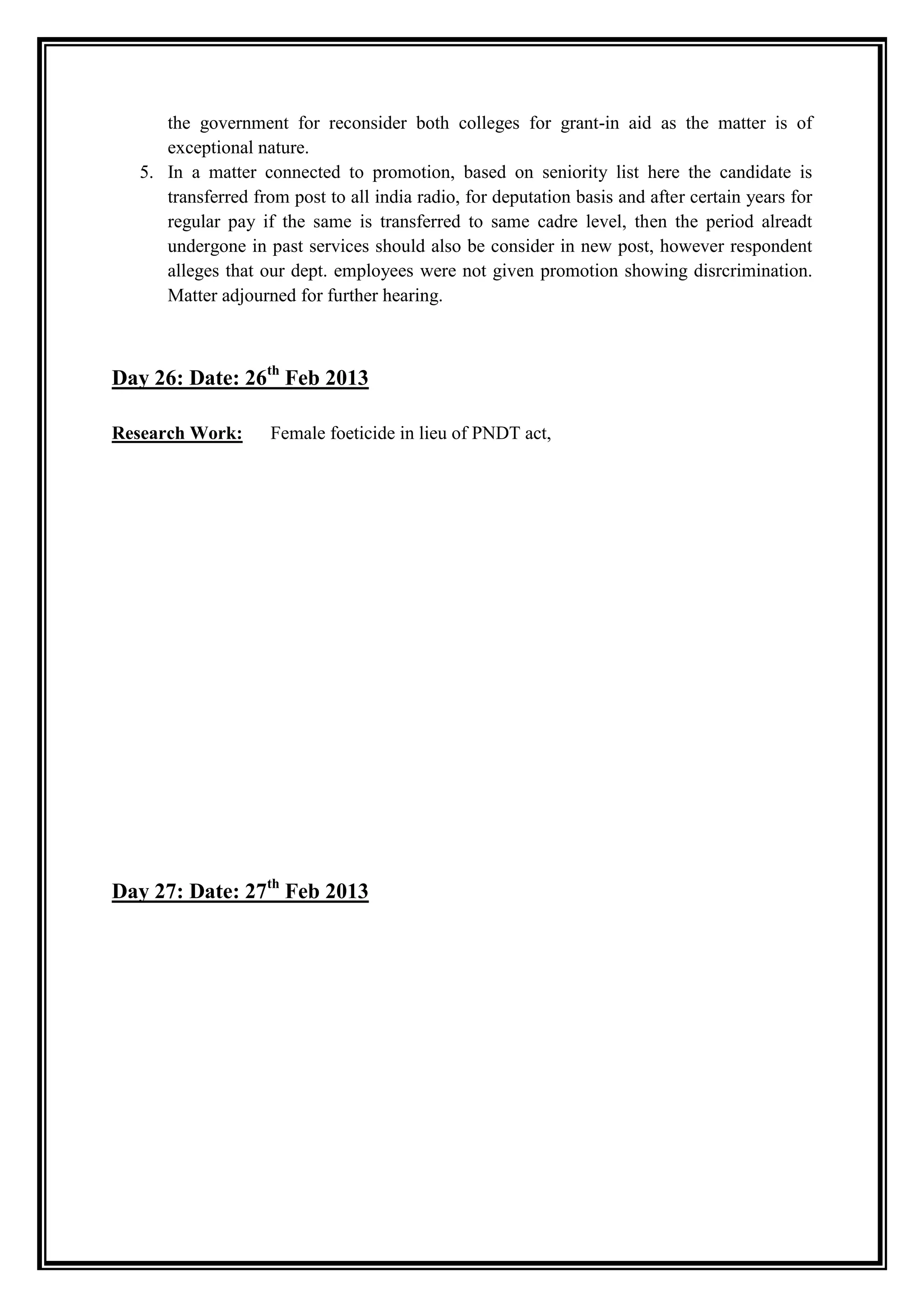 the government for reconsider both colleges for grant-in aid as the matter is of
     exceptional nature.
  5. In a matter connected to promotion, based on seniority list here the candidate is
     transferred from post to all india radio, for deputation basis and after certain years for
     regular pay if the same is transferred to same cadre level, then the period alreadt
     undergone in past services should also be consider in new post, however respondent
     alleges that our dept. employees were not given promotion showing disrcrimination.
     Matter adjourned for further hearing.



Day 26: Date: 26th Feb 2013

Research Work:      Female foeticide in lieu of PNDT act,




Day 27: Date: 27th Feb 2013
 