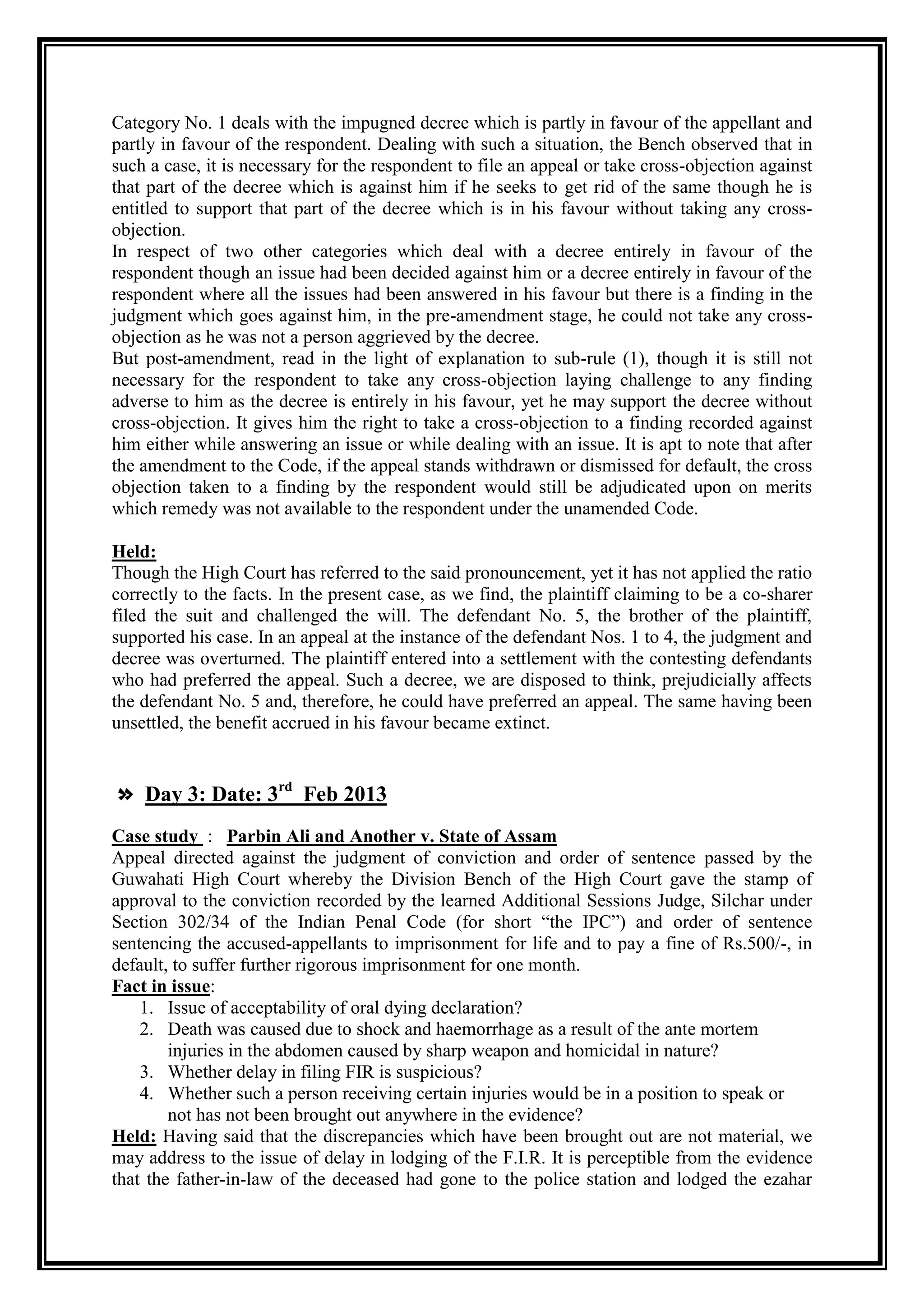 Category No. 1 deals with the impugned decree which is partly in favour of the appellant and
partly in favour of the respondent. Dealing with such a situation, the Bench observed that in
such a case, it is necessary for the respondent to file an appeal or take cross-objection against
that part of the decree which is against him if he seeks to get rid of the same though he is
entitled to support that part of the decree which is in his favour without taking any cross-
objection.
In respect of two other categories which deal with a decree entirely in favour of the
respondent though an issue had been decided against him or a decree entirely in favour of the
respondent where all the issues had been answered in his favour but there is a finding in the
judgment which goes against him, in the pre-amendment stage, he could not take any cross-
objection as he was not a person aggrieved by the decree.
But post-amendment, read in the light of explanation to sub-rule (1), though it is still not
necessary for the respondent to take any cross-objection laying challenge to any finding
adverse to him as the decree is entirely in his favour, yet he may support the decree without
cross-objection. It gives him the right to take a cross-objection to a finding recorded against
him either while answering an issue or while dealing with an issue. It is apt to note that after
the amendment to the Code, if the appeal stands withdrawn or dismissed for default, the cross
objection taken to a finding by the respondent would still be adjudicated upon on merits
which remedy was not available to the respondent under the unamended Code.

Held:
Though the High Court has referred to the said pronouncement, yet it has not applied the ratio
correctly to the facts. In the present case, as we find, the plaintiff claiming to be a co-sharer
filed the suit and challenged the will. The defendant No. 5, the brother of the plaintiff,
supported his case. In an appeal at the instance of the defendant Nos. 1 to 4, the judgment and
decree was overturned. The plaintiff entered into a settlement with the contesting defendants
who had preferred the appeal. Such a decree, we are disposed to think, prejudicially affects
the defendant No. 5 and, therefore, he could have preferred an appeal. The same having been
unsettled, the benefit accrued in his favour became extinct.


» Day 3: Date: 3rd Feb 2013
Case study : Parbin Ali and Another v. State of Assam
Appeal directed against the judgment of conviction and order of sentence passed by the
Guwahati High Court whereby the Division Bench of the High Court gave the stamp of
approval to the conviction recorded by the learned Additional Sessions Judge, Silchar under
Section 302/34 of the Indian Penal Code (for short “the IPC”) and order of sentence
sentencing the accused-appellants to imprisonment for life and to pay a fine of Rs.500/-, in
default, to suffer further rigorous imprisonment for one month.
Fact in issue:
    1. Issue of acceptability of oral dying declaration?
    2. Death was caused due to shock and haemorrhage as a result of the ante mortem
        injuries in the abdomen caused by sharp weapon and homicidal in nature?
    3. Whether delay in filing FIR is suspicious?
    4. Whether such a person receiving certain injuries would be in a position to speak or
        not has not been brought out anywhere in the evidence?
Held: Having said that the discrepancies which have been brought out are not material, we
may address to the issue of delay in lodging of the F.I.R. It is perceptible from the evidence
that the father-in-law of the deceased had gone to the police station and lodged the ezahar
 