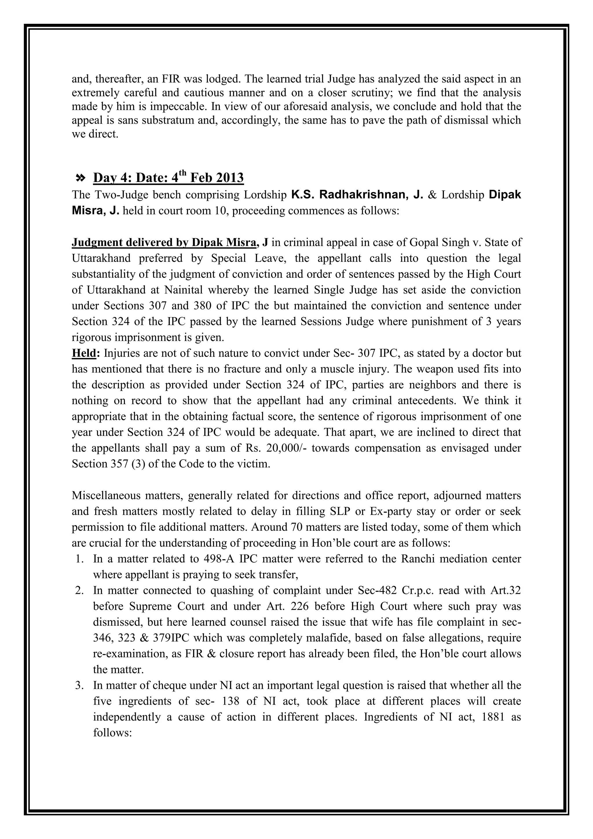 and, thereafter, an FIR was lodged. The learned trial Judge has analyzed the said aspect in an
extremely careful and cautious manner and on a closer scrutiny; we find that the analysis
made by him is impeccable. In view of our aforesaid analysis, we conclude and hold that the
appeal is sans substratum and, accordingly, the same has to pave the path of dismissal which
we direct.


» Day 4: Date: 4th Feb 2013
The Two-Judge bench comprising Lordship K.S. Radhakrishnan, J. & Lordship Dipak
Misra, J. held in court room 10, proceeding commences as follows:

Judgment delivered by Dipak Misra, J in criminal appeal in case of Gopal Singh v. State of
Uttarakhand preferred by Special Leave, the appellant calls into question the legal
substantiality of the judgment of conviction and order of sentences passed by the High Court
of Uttarakhand at Nainital whereby the learned Single Judge has set aside the conviction
under Sections 307 and 380 of IPC the but maintained the conviction and sentence under
Section 324 of the IPC passed by the learned Sessions Judge where punishment of 3 years
rigorous imprisonment is given.
Held: Injuries are not of such nature to convict under Sec- 307 IPC, as stated by a doctor but
has mentioned that there is no fracture and only a muscle injury. The weapon used fits into
the description as provided under Section 324 of IPC, parties are neighbors and there is
nothing on record to show that the appellant had any criminal antecedents. We think it
appropriate that in the obtaining factual score, the sentence of rigorous imprisonment of one
year under Section 324 of IPC would be adequate. That apart, we are inclined to direct that
the appellants shall pay a sum of Rs. 20,000/- towards compensation as envisaged under
Section 357 (3) of the Code to the victim.

Miscellaneous matters, generally related for directions and office report, adjourned matters
and fresh matters mostly related to delay in filling SLP or Ex-party stay or order or seek
permission to file additional matters. Around 70 matters are listed today, some of them which
are crucial for the understanding of proceeding in Hon‟ble court are as follows:
 1. In a matter related to 498-A IPC matter were referred to the Ranchi mediation center
     where appellant is praying to seek transfer,
 2. In matter connected to quashing of complaint under Sec-482 Cr.p.c. read with Art.32
     before Supreme Court and under Art. 226 before High Court where such pray was
     dismissed, but here learned counsel raised the issue that wife has file complaint in sec-
     346, 323 & 379IPC which was completely malafide, based on false allegations, require
     re-examination, as FIR & closure report has already been filed, the Hon‟ble court allows
     the matter.
 3. In matter of cheque under NI act an important legal question is raised that whether all the
     five ingredients of sec- 138 of NI act, took place at different places will create
     independently a cause of action in different places. Ingredients of NI act, 1881 as
     follows:
 