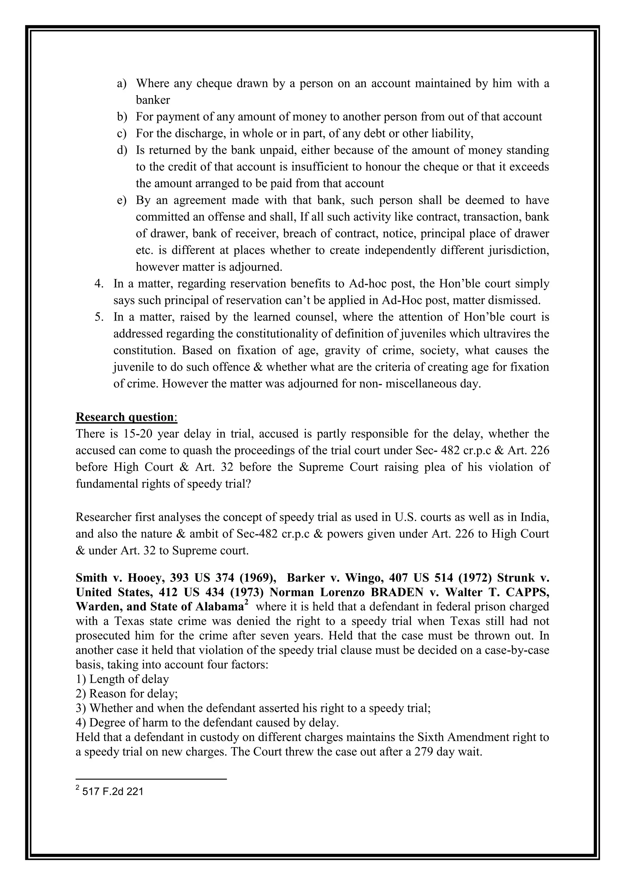 a) Where any cheque drawn by a person on an account maintained by him with a
              banker
          b) For payment of any amount of money to another person from out of that account
          c) For the discharge, in whole or in part, of any debt or other liability,
          d) Is returned by the bank unpaid, either because of the amount of money standing
              to the credit of that account is insufficient to honour the cheque or that it exceeds
              the amount arranged to be paid from that account
          e) By an agreement made with that bank, such person shall be deemed to have
              committed an offense and shall, If all such activity like contract, transaction, bank
              of drawer, bank of receiver, breach of contract, notice, principal place of drawer
              etc. is different at places whether to create independently different jurisdiction,
              however matter is adjourned.
      4. In a matter, regarding reservation benefits to Ad-hoc post, the Hon‟ble court simply
         says such principal of reservation can‟t be applied in Ad-Hoc post, matter dismissed.
      5. In a matter, raised by the learned counsel, where the attention of Hon‟ble court is
         addressed regarding the constitutionality of definition of juveniles which ultravires the
         constitution. Based on fixation of age, gravity of crime, society, what causes the
         juvenile to do such offence & whether what are the criteria of creating age for fixation
         of crime. However the matter was adjourned for non- miscellaneous day.

Research question:
There is 15-20 year delay in trial, accused is partly responsible for the delay, whether the
accused can come to quash the proceedings of the trial court under Sec- 482 cr.p.c & Art. 226
before High Court & Art. 32 before the Supreme Court raising plea of his violation of
fundamental rights of speedy trial?

Researcher first analyses the concept of speedy trial as used in U.S. courts as well as in India,
and also the nature & ambit of Sec-482 cr.p.c & powers given under Art. 226 to High Court
& under Art. 32 to Supreme court.

Smith v. Hooey, 393 US 374 (1969), Barker v. Wingo, 407 US 514 (1972) Strunk v.
United States, 412 US 434 (1973) Norman Lorenzo BRADEN v. Walter T. CAPPS,
Warden, and State of Alabama2 where it is held that a defendant in federal prison charged
with a Texas state crime was denied the right to a speedy trial when Texas still had not
prosecuted him for the crime after seven years. Held that the case must be thrown out. In
another case it held that violation of the speedy trial clause must be decided on a case-by-case
basis, taking into account four factors:
1) Length of delay
2) Reason for delay;
3) Whether and when the defendant asserted his right to a speedy trial;
4) Degree of harm to the defendant caused by delay.
Held that a defendant in custody on different charges maintains the Sixth Amendment right to
a speedy trial on new charges. The Court threw the case out after a 279 day wait.

2
    517 F.2d 221
 