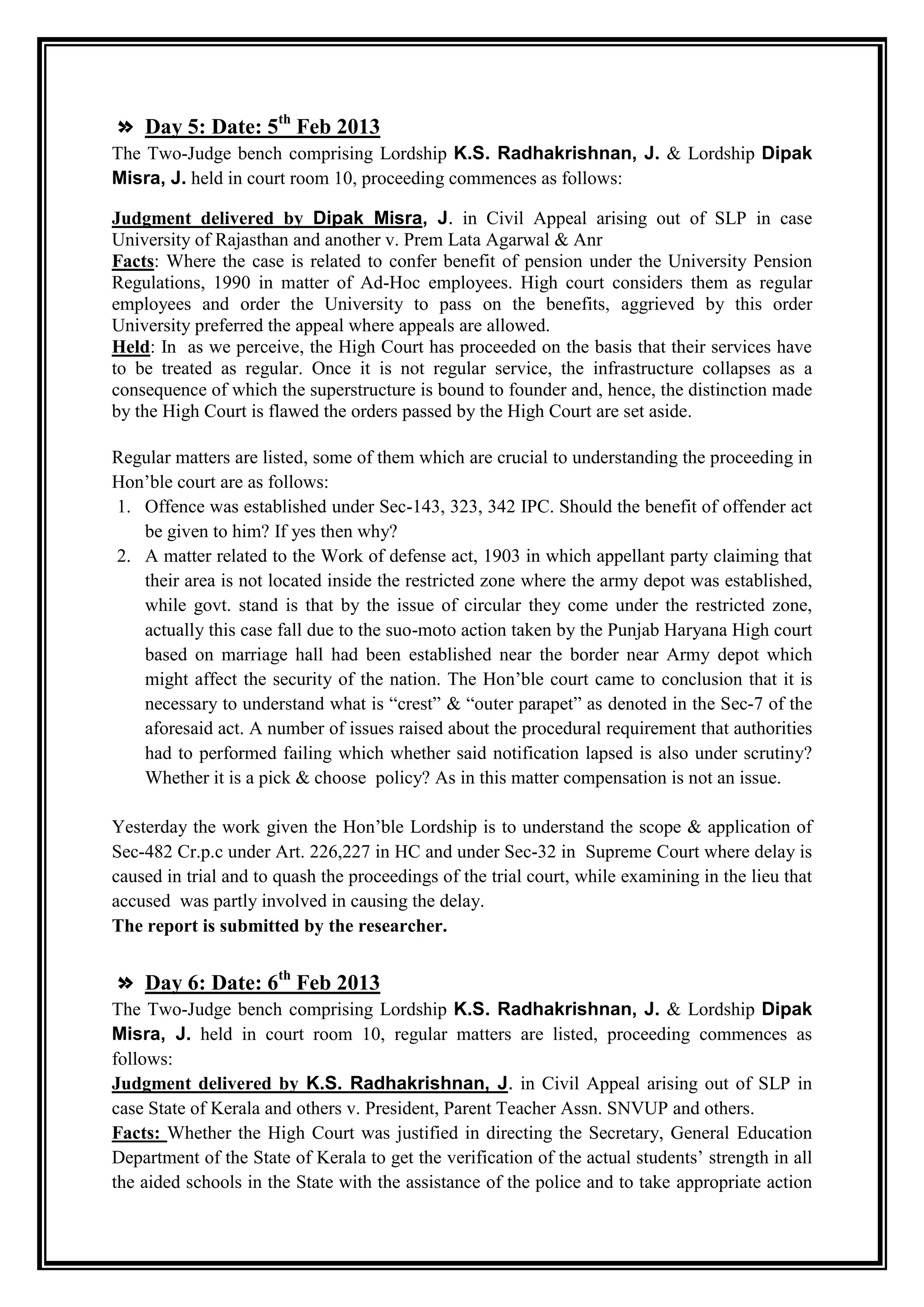 » Day 5: Date: 5th Feb 2013
The Two-Judge bench comprising Lordship K.S. Radhakrishnan, J. & Lordship Dipak
Misra, J. held in court room 10, proceeding commences as follows:

Judgment delivered by Dipak Misra, J. in Civil Appeal arising out of SLP in case
University of Rajasthan and another v. Prem Lata Agarwal & Anr
Facts: Where the case is related to confer benefit of pension under the University Pension
Regulations, 1990 in matter of Ad-Hoc employees. High court considers them as regular
employees and order the University to pass on the benefits, aggrieved by this order
University preferred the appeal where appeals are allowed.
Held: In as we perceive, the High Court has proceeded on the basis that their services have
to be treated as regular. Once it is not regular service, the infrastructure collapses as a
consequence of which the superstructure is bound to founder and, hence, the distinction made
by the High Court is flawed the orders passed by the High Court are set aside.

Regular matters are listed, some of them which are crucial to understanding the proceeding in
Hon‟ble court are as follows:
1. Offence was established under Sec-143, 323, 342 IPC. Should the benefit of offender act
   be given to him? If yes then why?
2. A matter related to the Work of defense act, 1903 in which appellant party claiming that
   their area is not located inside the restricted zone where the army depot was established,
   while govt. stand is that by the issue of circular they come under the restricted zone,
   actually this case fall due to the suo-moto action taken by the Punjab Haryana High court
   based on marriage hall had been established near the border near Army depot which
   might affect the security of the nation. The Hon‟ble court came to conclusion that it is
   necessary to understand what is “crest” & “outer parapet” as denoted in the Sec-7 of the
   aforesaid act. A number of issues raised about the procedural requirement that authorities
   had to performed failing which whether said notification lapsed is also under scrutiny?
   Whether it is a pick & choose policy? As in this matter compensation is not an issue.

Yesterday the work given the Hon‟ble Lordship is to understand the scope & application of
Sec-482 Cr.p.c under Art. 226,227 in HC and under Sec-32 in Supreme Court where delay is
caused in trial and to quash the proceedings of the trial court, while examining in the lieu that
accused was partly involved in causing the delay.
The report is submitted by the researcher.


» Day 6: Date: 6th Feb 2013
The Two-Judge bench comprising Lordship K.S. Radhakrishnan, J. & Lordship Dipak
Misra, J. held in court room 10, regular matters are listed, proceeding commences as
follows:
Judgment delivered by K.S. Radhakrishnan, J. in Civil Appeal arising out of SLP in
case State of Kerala and others v. President, Parent Teacher Assn. SNVUP and others.
Facts: Whether the High Court was justified in directing the Secretary, General Education
Department of the State of Kerala to get the verification of the actual students‟ strength in all
the aided schools in the State with the assistance of the police and to take appropriate action
 