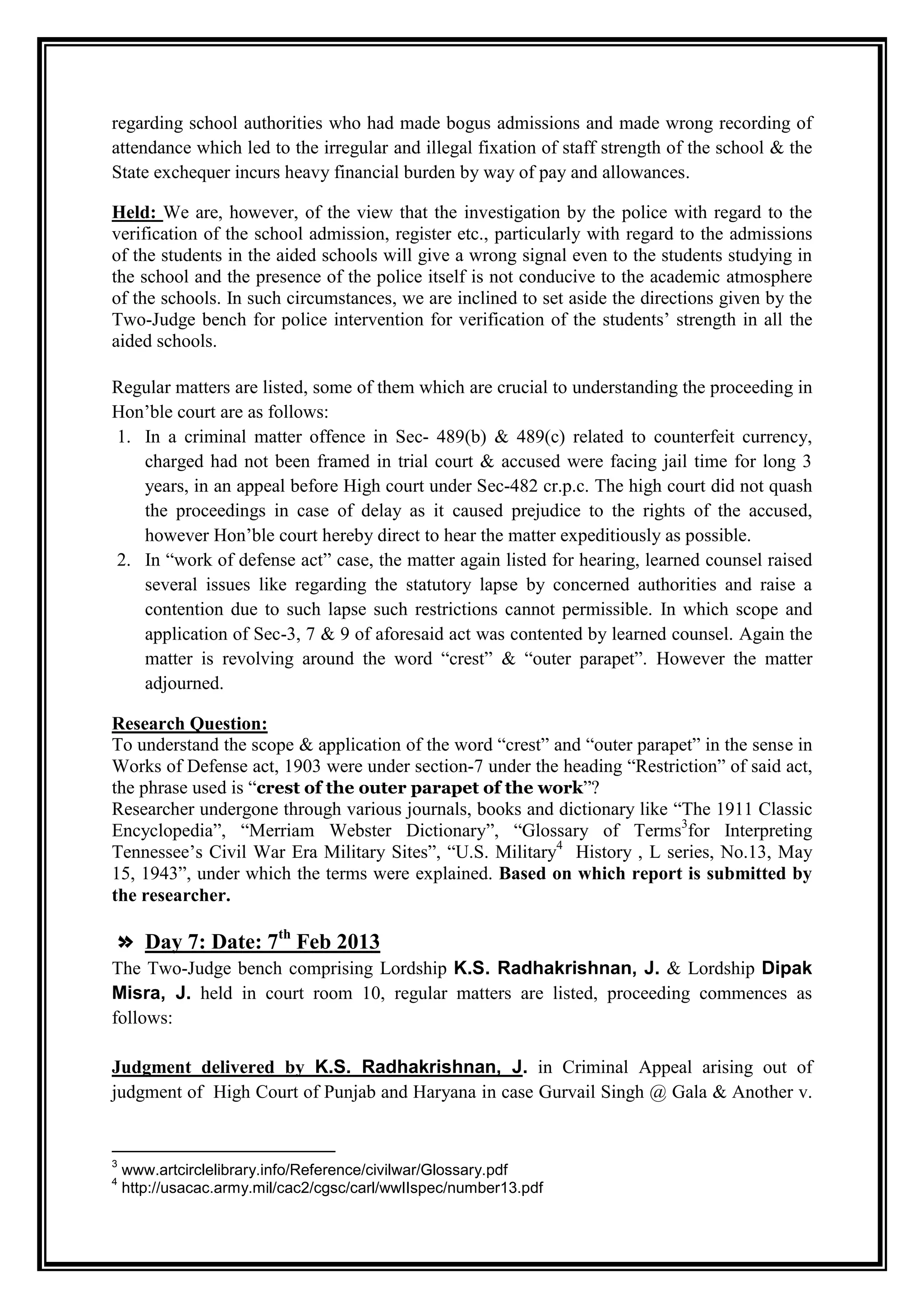 regarding school authorities who had made bogus admissions and made wrong recording of
attendance which led to the irregular and illegal fixation of staff strength of the school & the
State exchequer incurs heavy financial burden by way of pay and allowances.

Held: We are, however, of the view that the investigation by the police with regard to the
verification of the school admission, register etc., particularly with regard to the admissions
of the students in the aided schools will give a wrong signal even to the students studying in
the school and the presence of the police itself is not conducive to the academic atmosphere
of the schools. In such circumstances, we are inclined to set aside the directions given by the
Two-Judge bench for police intervention for verification of the students‟ strength in all the
aided schools.

Regular matters are listed, some of them which are crucial to understanding the proceeding in
Hon‟ble court are as follows:
1. In a criminal matter offence in Sec- 489(b) & 489(c) related to counterfeit currency,
   charged had not been framed in trial court & accused were facing jail time for long 3
   years, in an appeal before High court under Sec-482 cr.p.c. The high court did not quash
   the proceedings in case of delay as it caused prejudice to the rights of the accused,
   however Hon‟ble court hereby direct to hear the matter expeditiously as possible.
2. In “work of defense act” case, the matter again listed for hearing, learned counsel raised
   several issues like regarding the statutory lapse by concerned authorities and raise a
   contention due to such lapse such restrictions cannot permissible. In which scope and
   application of Sec-3, 7 & 9 of aforesaid act was contented by learned counsel. Again the
   matter is revolving around the word “crest” & “outer parapet”. However the matter
   adjourned.

Research Question:
To understand the scope & application of the word “crest” and “outer parapet” in the sense in
Works of Defense act, 1903 were under section-7 under the heading “Restriction” of said act,
the phrase used is “crest of the outer parapet of the work”?
Researcher undergone through various journals, books and dictionary like “The 1911 Classic
Encyclopedia”, “Merriam Webster Dictionary”, “Glossary of Terms3for Interpreting
Tennessee‟s Civil War Era Military Sites”, “U.S. Military4 History , L series, No.13, May
15, 1943”, under which the terms were explained. Based on which report is submitted by
the researcher.

» Day 7: Date: 7th Feb 2013
The Two-Judge bench comprising Lordship K.S. Radhakrishnan, J. & Lordship Dipak
Misra, J. held in court room 10, regular matters are listed, proceeding commences as
follows:

Judgment delivered by K.S. Radhakrishnan, J. in Criminal Appeal arising out of
judgment of High Court of Punjab and Haryana in case Gurvail Singh @ Gala & Another v.


3
    www.artcirclelibrary.info/Reference/civilwar/Glossary.pdf
4
    http://usacac.army.mil/cac2/cgsc/carl/wwIIspec/number13.pdf
 