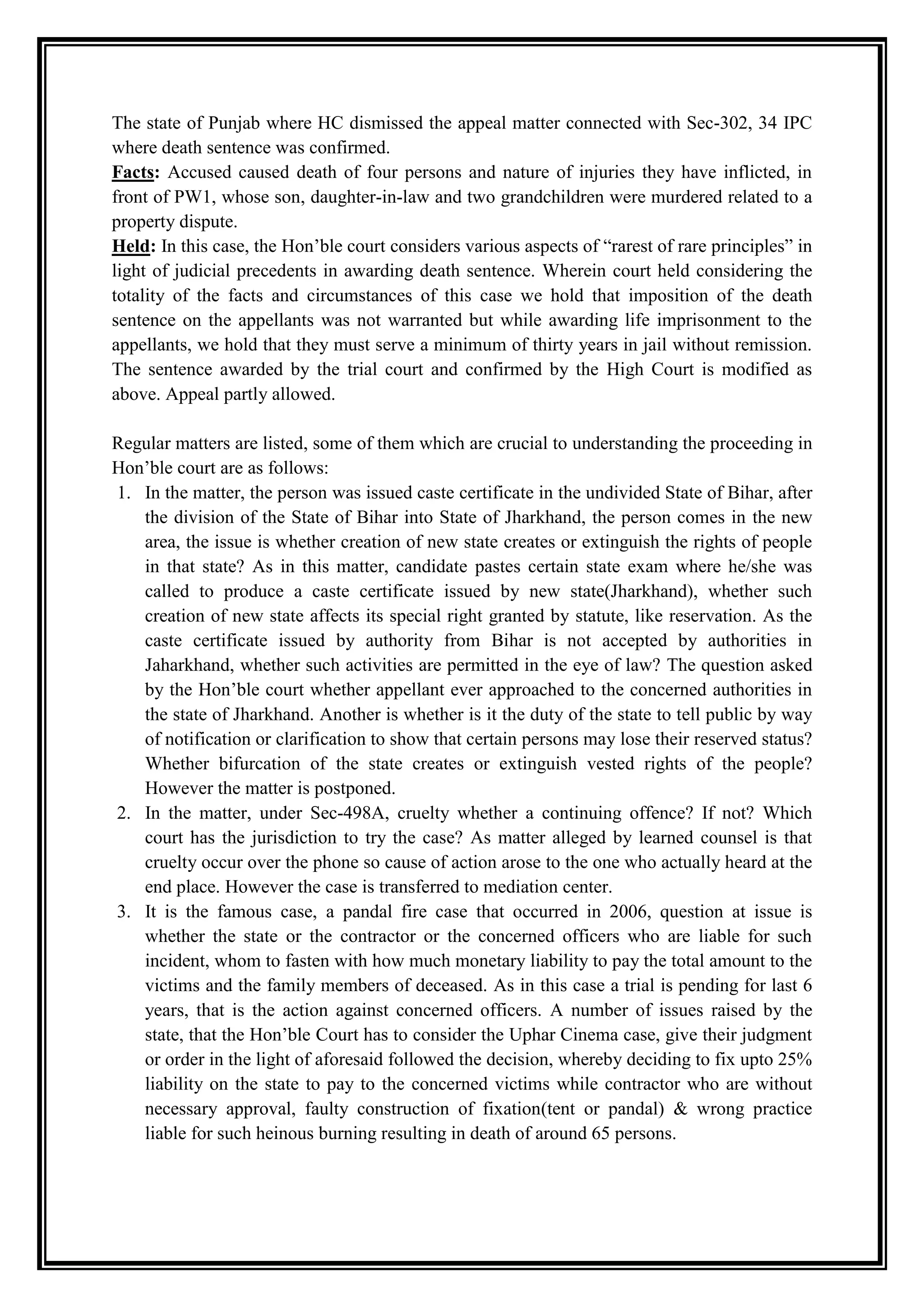 The state of Punjab where HC dismissed the appeal matter connected with Sec-302, 34 IPC
where death sentence was confirmed.
Facts: Accused caused death of four persons and nature of injuries they have inflicted, in
front of PW1, whose son, daughter-in-law and two grandchildren were murdered related to a
property dispute.
Held: In this case, the Hon‟ble court considers various aspects of “rarest of rare principles” in
light of judicial precedents in awarding death sentence. Wherein court held considering the
totality of the facts and circumstances of this case we hold that imposition of the death
sentence on the appellants was not warranted but while awarding life imprisonment to the
appellants, we hold that they must serve a minimum of thirty years in jail without remission.
The sentence awarded by the trial court and confirmed by the High Court is modified as
above. Appeal partly allowed.

Regular matters are listed, some of them which are crucial to understanding the proceeding in
Hon‟ble court are as follows:
1. In the matter, the person was issued caste certificate in the undivided State of Bihar, after
   the division of the State of Bihar into State of Jharkhand, the person comes in the new
   area, the issue is whether creation of new state creates or extinguish the rights of people
   in that state? As in this matter, candidate pastes certain state exam where he/she was
   called to produce a caste certificate issued by new state(Jharkhand), whether such
   creation of new state affects its special right granted by statute, like reservation. As the
   caste certificate issued by authority from Bihar is not accepted by authorities in
   Jaharkhand, whether such activities are permitted in the eye of law? The question asked
   by the Hon‟ble court whether appellant ever approached to the concerned authorities in
   the state of Jharkhand. Another is whether is it the duty of the state to tell public by way
   of notification or clarification to show that certain persons may lose their reserved status?
   Whether bifurcation of the state creates or extinguish vested rights of the people?
   However the matter is postponed.
2. In the matter, under Sec-498A, cruelty whether a continuing offence? If not? Which
   court has the jurisdiction to try the case? As matter alleged by learned counsel is that
   cruelty occur over the phone so cause of action arose to the one who actually heard at the
   end place. However the case is transferred to mediation center.
3. It is the famous case, a pandal fire case that occurred in 2006, question at issue is
   whether the state or the contractor or the concerned officers who are liable for such
   incident, whom to fasten with how much monetary liability to pay the total amount to the
   victims and the family members of deceased. As in this case a trial is pending for last 6
   years, that is the action against concerned officers. A number of issues raised by the
   state, that the Hon‟ble Court has to consider the Uphar Cinema case, give their judgment
   or order in the light of aforesaid followed the decision, whereby deciding to fix upto 25%
   liability on the state to pay to the concerned victims while contractor who are without
   necessary approval, faulty construction of fixation(tent or pandal) & wrong practice
   liable for such heinous burning resulting in death of around 65 persons.
 