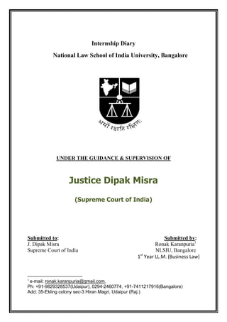 Internship Diary
           National Law School of India University, Bangalore




            UNDER THE GUIDANCE & SUPERVISION OF



                  Justice Dipak Misra
                    (Supreme Court of India)




Submitted to:                                              Submitted by:
J. Dipak Misra                                         Ronak Karanpuria1
Supreme Court of India                                 NLSIU, Bangalore
                                                 st
                                                1 Year LL.M. (Business Law)



1
 e-mail: ronak.karanpuria@gmail.com,
Ph: +91-9829328537(Udaipur), 0294-2460774, +91-7411217916(Bangalore)
Add: 35-Ekling colony sec-3 Hiran Magri, Udaipur (Raj.)
 