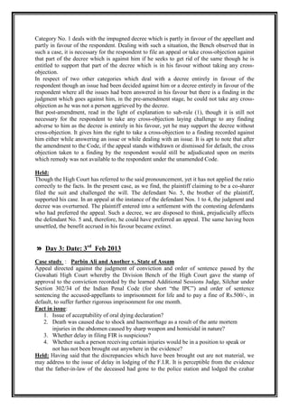 Category No. 1 deals with the impugned decree which is partly in favour of the appellant and
partly in favour of the respondent. Dealing with such a situation, the Bench observed that in
such a case, it is necessary for the respondent to file an appeal or take cross-objection against
that part of the decree which is against him if he seeks to get rid of the same though he is
entitled to support that part of the decree which is in his favour without taking any cross-
objection.
In respect of two other categories which deal with a decree entirely in favour of the
respondent though an issue had been decided against him or a decree entirely in favour of the
respondent where all the issues had been answered in his favour but there is a finding in the
judgment which goes against him, in the pre-amendment stage, he could not take any cross-
objection as he was not a person aggrieved by the decree.
But post-amendment, read in the light of explanation to sub-rule (1), though it is still not
necessary for the respondent to take any cross-objection laying challenge to any finding
adverse to him as the decree is entirely in his favour, yet he may support the decree without
cross-objection. It gives him the right to take a cross-objection to a finding recorded against
him either while answering an issue or while dealing with an issue. It is apt to note that after
the amendment to the Code, if the appeal stands withdrawn or dismissed for default, the cross
objection taken to a finding by the respondent would still be adjudicated upon on merits
which remedy was not available to the respondent under the unamended Code.

Held:
Though the High Court has referred to the said pronouncement, yet it has not applied the ratio
correctly to the facts. In the present case, as we find, the plaintiff claiming to be a co-sharer
filed the suit and challenged the will. The defendant No. 5, the brother of the plaintiff,
supported his case. In an appeal at the instance of the defendant Nos. 1 to 4, the judgment and
decree was overturned. The plaintiff entered into a settlement with the contesting defendants
who had preferred the appeal. Such a decree, we are disposed to think, prejudicially affects
the defendant No. 5 and, therefore, he could have preferred an appeal. The same having been
unsettled, the benefit accrued in his favour became extinct.


» Day 3: Date: 3rd Feb 2013
Case study : Parbin Ali and Another v. State of Assam
Appeal directed against the judgment of conviction and order of sentence passed by the
Guwahati High Court whereby the Division Bench of the High Court gave the stamp of
approval to the conviction recorded by the learned Additional Sessions Judge, Silchar under
Section 302/34 of the Indian Penal Code (for short “the IPC”) and order of sentence
sentencing the accused-appellants to imprisonment for life and to pay a fine of Rs.500/-, in
default, to suffer further rigorous imprisonment for one month.
Fact in issue:
    1. Issue of acceptability of oral dying declaration?
    2. Death was caused due to shock and haemorrhage as a result of the ante mortem
        injuries in the abdomen caused by sharp weapon and homicidal in nature?
    3. Whether delay in filing FIR is suspicious?
    4. Whether such a person receiving certain injuries would be in a position to speak or
        not has not been brought out anywhere in the evidence?
Held: Having said that the discrepancies which have been brought out are not material, we
may address to the issue of delay in lodging of the F.I.R. It is perceptible from the evidence
that the father-in-law of the deceased had gone to the police station and lodged the ezahar
 