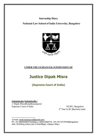 Internship Diary
           National Law School of India University, Bangalore




            UNDER THE GUIDANCE& SUPERVISION OF



                  Justice Dipak Misra
                    (Supreme Court of India)




Submittedto:Submittedby:
J. Dipak MisraRonakKaranpuria1
Supreme Court of India                                 NLSIU, Bangalore
                                                 st
                                                1 Year LL.M. (Business Law)



1
e-mail: ronak.karanpuria@gmail.com,
Ph: +91-9829328537(Udaipur), 0294-2460774, +91-7411217916(Bangalore)
Add: 35-Ekling colony sec-3 HiranMagri, Udaipur (Raj.)
 
