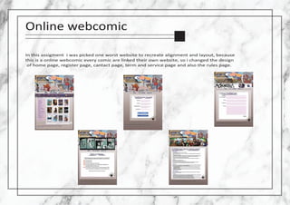 Online webcomic
In this assigment i was picked one worst website to recreate alignment and layout, because
this is a online webcomic every comic are linked their own website, so i changed the design
of home page, register page, cantact page, term and service page and also the rules page.
 