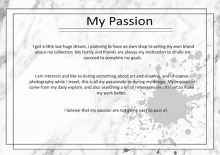 My Passion
I got a li�le but huge dream, i planning to have an own shop to selling my own brand
about my collec�on. My family and friends are always my mo�va�on to drives me
succeed to complete my goals.
I am interests and like to during something about art and drawing, and of course
photography while I travel, this is all my passionate to during my design. My inspira�on
come from my daily explore, and also searching a lot of references on internet to make
my work be�er.
I beleive that my passion are not going easy to pass of.
 