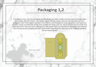 Packaging 1,2
In packaging 1 class, i was done packaging of vodka design even label or holder and also create and design malay
green packet, a�er this mission, i also create a yogurt drink box, swatch watch box and own sta�onary set in
packaging 2 class. In this subject i was learn a lot of technic and knowledge by using huge pa�ence and experience
to create a things, we had to test and do mock up before the things come out, step by step we have to consider and
know that how to make and create a packaging to make people easier and convenience. Packaging is the important
part of living, because packaging can make communicates many things for what they can do, and good packaging
also can impress people.
Malay Green Packet
 